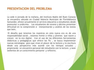PRESENTACION DEL PROBLEMA
La sede A jornada de la mañana, del Instituto Madre del Buen Consejo
se encuentra ubicado en Ciudad Valencia Municipio de Floridablanca
Santander, ofrece actualmente el servicio educativo a estudiantes desde
preescolar a undécimo. Los estudiantes de noveno y décimo presentan
dificultad en la comprensión e interpretación y análisis de los textos
que leen.
El desafío que tenemos los maestros en esta nueva era es de una
responsabilidad social , estamos frente a niños y jóvenes que nacen y
crecen en la era digital. Con el uso de las diferentes herramientas
didácticas y pedagógicas que ofrece las Tic , se busca implementar
nuevas estrategias para que vivan el placer de la lectura y la escritura
desde una perspectiva más acorde con los tiempos actuales ,
propiciando un encuentro personal del estudiante con la lectura y sean
sedientos de un conocimiento pensante y reflexivo.
 