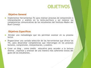 OBJETIVOS
Objetivo General
 Implementar herramientas Tic para realizar procesos de comprensión e
interpretación y análisis en la lecto-escritura y así mejorar las
competencias comunicativas de los estudiantes del Instituto Madre del
Buen Consejo
Objetivos Específicos
 Brindar una metodología que les permitan avanzar en su proceso
lector.
 Proporcionar una variada selección de las herramientas que ofrece las
TIC, para desarrollar competencias que intervengan en los procesos
lectores, comprensión, interpretación, y análisis.
 Crear un blog , como medio educativo para acceder a la lectura
diversa , expresar y analizar de una manera más coherente textos del
gusto de los estudiantes.
 