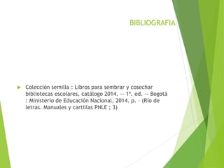 BIBLIOGRAFIA
 Colección semilla : Libros para sembrar y cosechar
bibliotecas escolares, catálogo 2014. -- 1ª. ed. -- Bogotá
: Ministerio de Educación Nacional, 2014. p. – (Río de
letras. Manuales y cartillas PNLE ; 3)
 