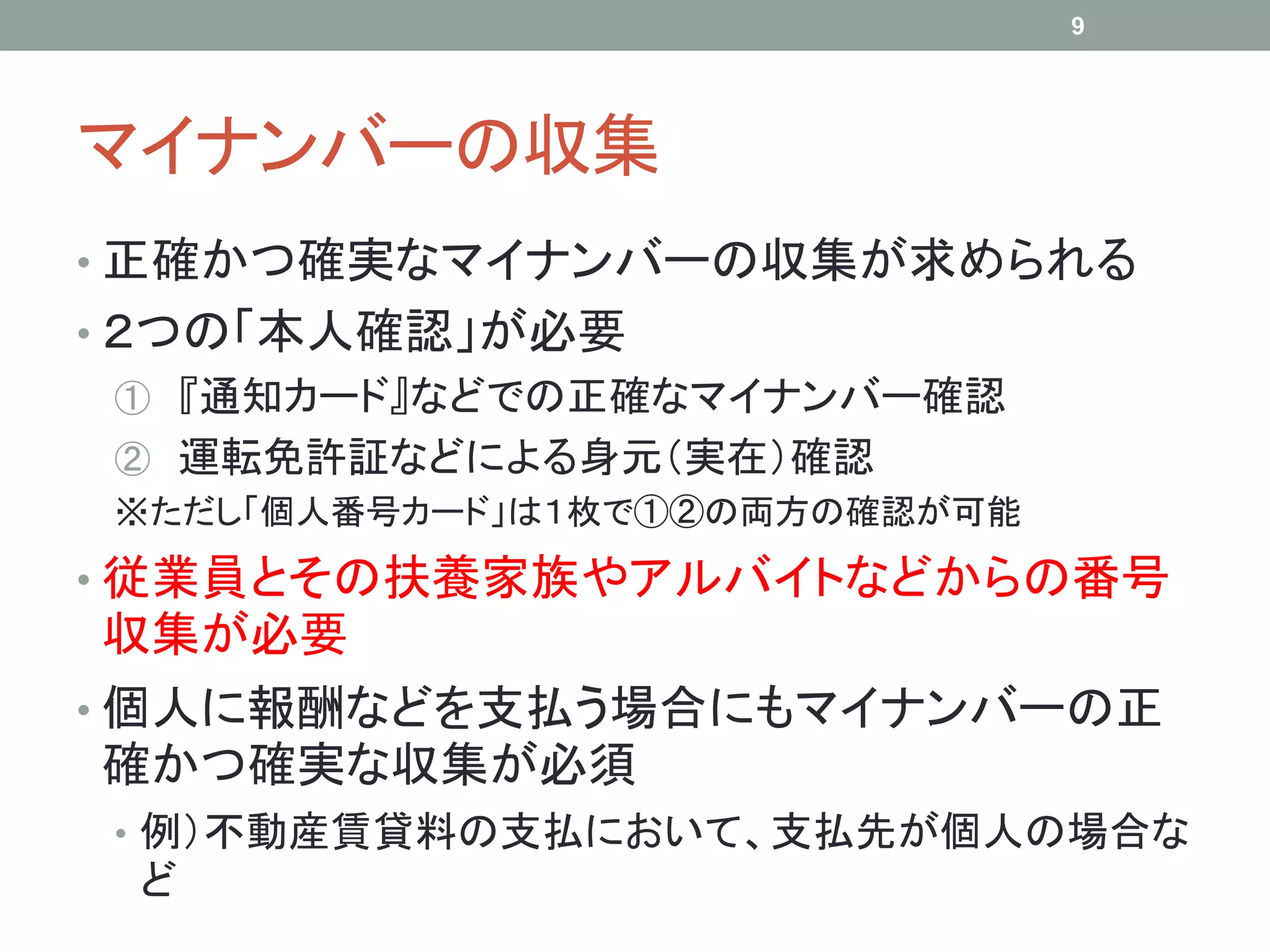 マイナンバーの収集
• 正確かつ確実なマイナンバーの収集が求められる
• ２つの「本人確認」が必要
① 『通知カード』などでの正確なマイナンバー確認
② 運転免許証などによる身元（実在）確認
※ただし「個人番号カード」は１枚で①②の両方の確認が可能
• 従業員とその扶養家族やアルバイトなどからの番号
収集が必要
• 個人に報酬などを支払う場合にもマイナンバーの正
確かつ確実な収集が必須
• 例）不動産賃貸料の支払において、支払先が個人の場合な
ど
9
 