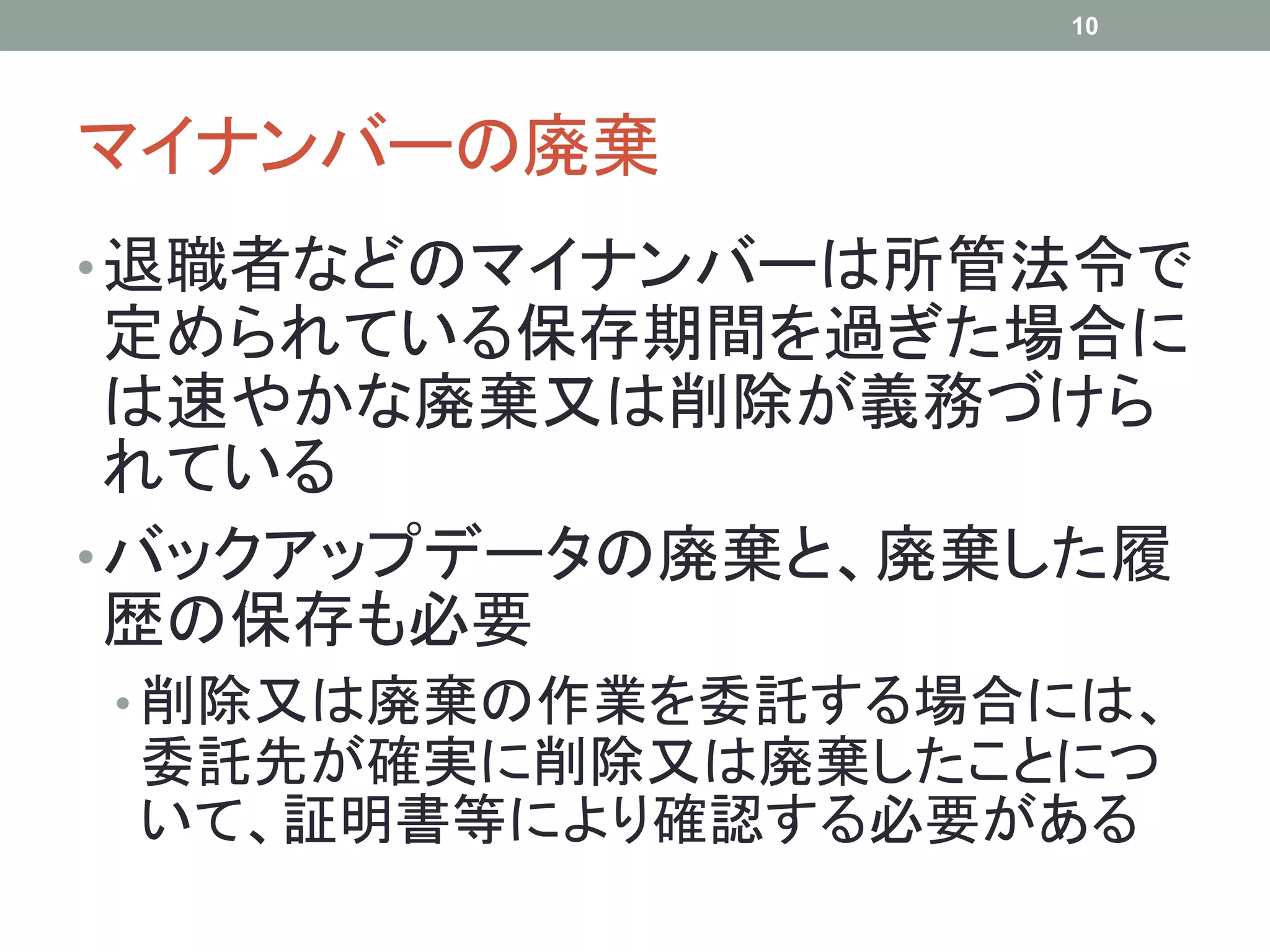 マイナンバーの廃棄
•退職者などのマイナンバーは所管法令で
定められている保存期間を過ぎた場合に
は速やかな廃棄又は削除が義務づけら
れている
•バックアップデータの廃棄と、廃棄した履
歴の保存も必要
• 削除又は廃棄の作業を委託する場合には、
委託先が確実に削除又は廃棄したことにつ
いて、証明書等により確認する必要がある
10
 