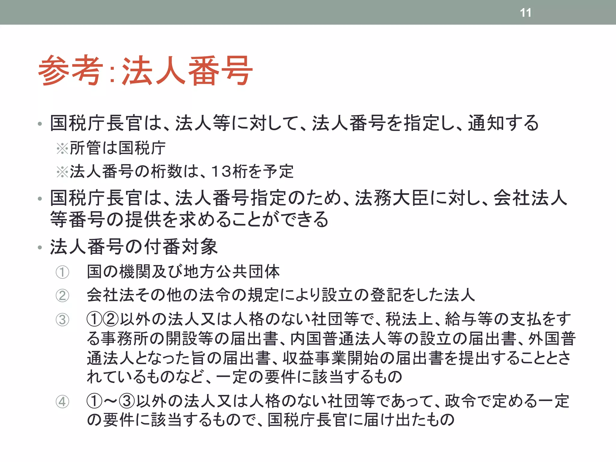 参考：法人番号
• 国税庁長官は、法人等に対して、法人番号を指定し、通知する
※所管は国税庁
※法人番号の桁数は、１３桁を予定
• 国税庁長官は、法人番号指定のため、法務大臣に対し、会社法人
等番号の提供を求めることができる
• 法人番号の付番対象
① 国の機関及び地方公共団体
② 会社法その他の法令の規定により設立の登記をした法人
③ ①②以外の法人又は人格のない社団等で、税法上、給与等の支払をす
る事務所の開設等の届出書、内国普通法人等の設立の届出書、外国普
通法人となった旨の届出書、収益事業開始の届出書を提出することとさ
れているものなど、一定の要件に該当するもの
④ ①～③以外の法人又は人格のない社団等であって、政令で定める一定
の要件に該当するもので、国税庁長官に届け出たもの
11
 