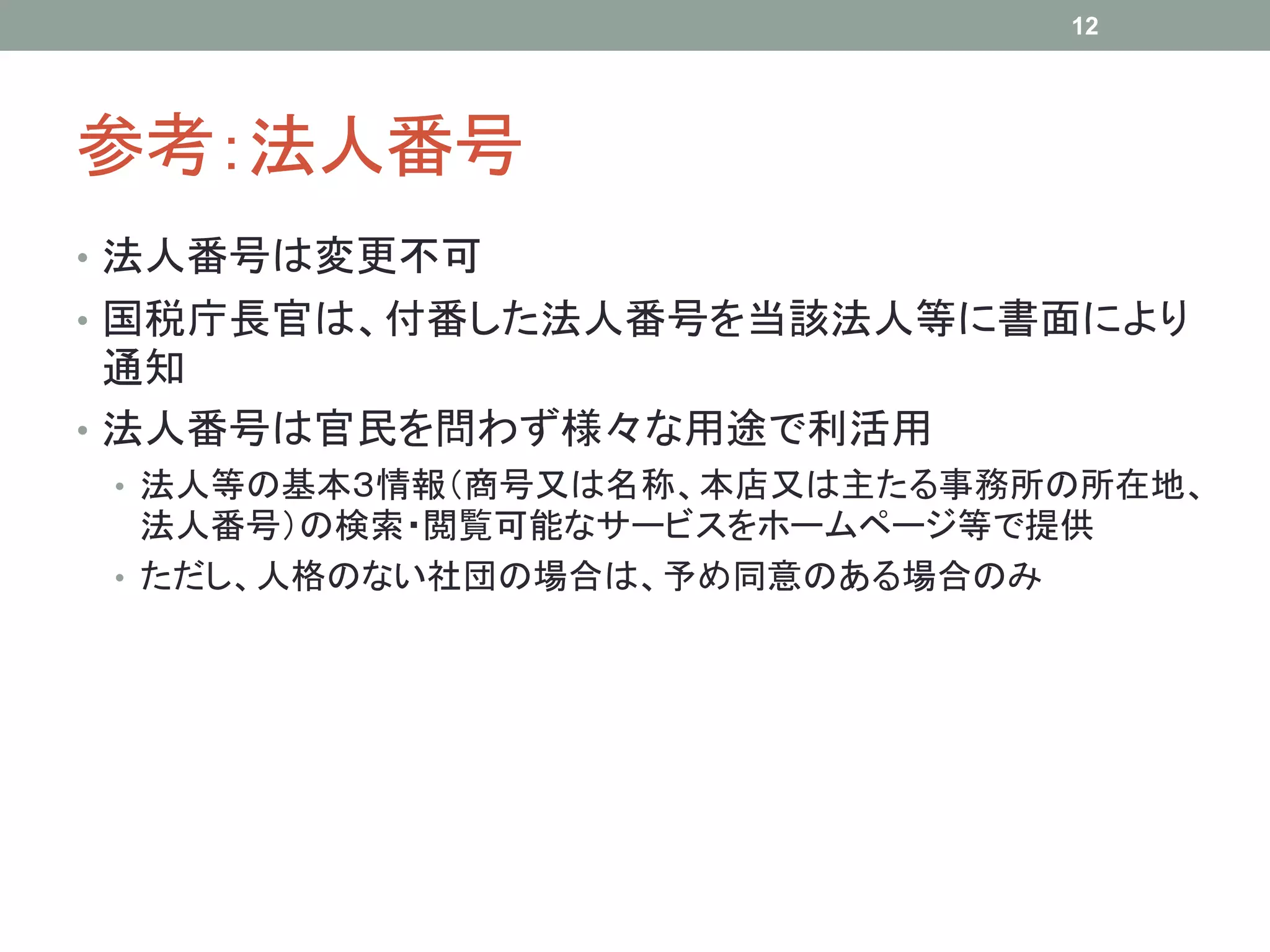 参考：法人番号
• 法人番号は変更不可
• 国税庁長官は、付番した法人番号を当該法人等に書面により
通知
• 法人番号は官民を問わず様々な用途で利活用
• 法人等の基本３情報（商号又は名称、本店又は主たる事務所の所在地、
法人番号）の検索・閲覧可能なサービスをホームページ等で提供
• ただし、人格のない社団の場合は、予め同意のある場合のみ
12
 