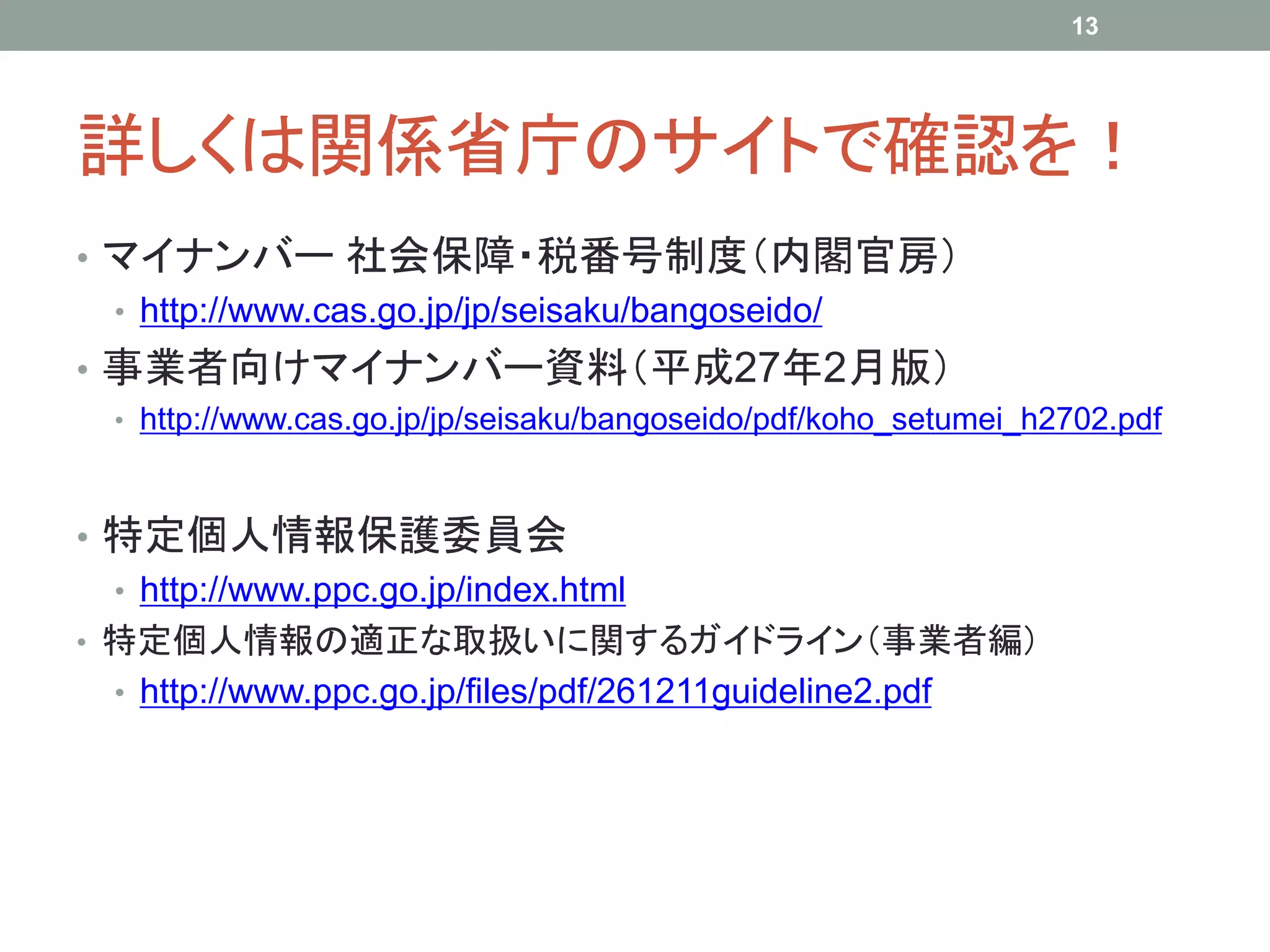 詳しくは関係省庁のサイトで確認を！
• マイナンバー 社会保障・税番号制度（内閣官房）
• http://www.cas.go.jp/jp/seisaku/bangoseido/
• 事業者向けマイナンバー資料（平成27年2月版）
• http://www.cas.go.jp/jp/seisaku/bangoseido/pdf/koho_setumei_h2702.pdf
• 特定個人情報保護委員会
• http://www.ppc.go.jp/index.html
• 特定個人情報の適正な取扱いに関するガイドライン（事業者編）
• http://www.ppc.go.jp/files/pdf/261211guideline2.pdf
13
 