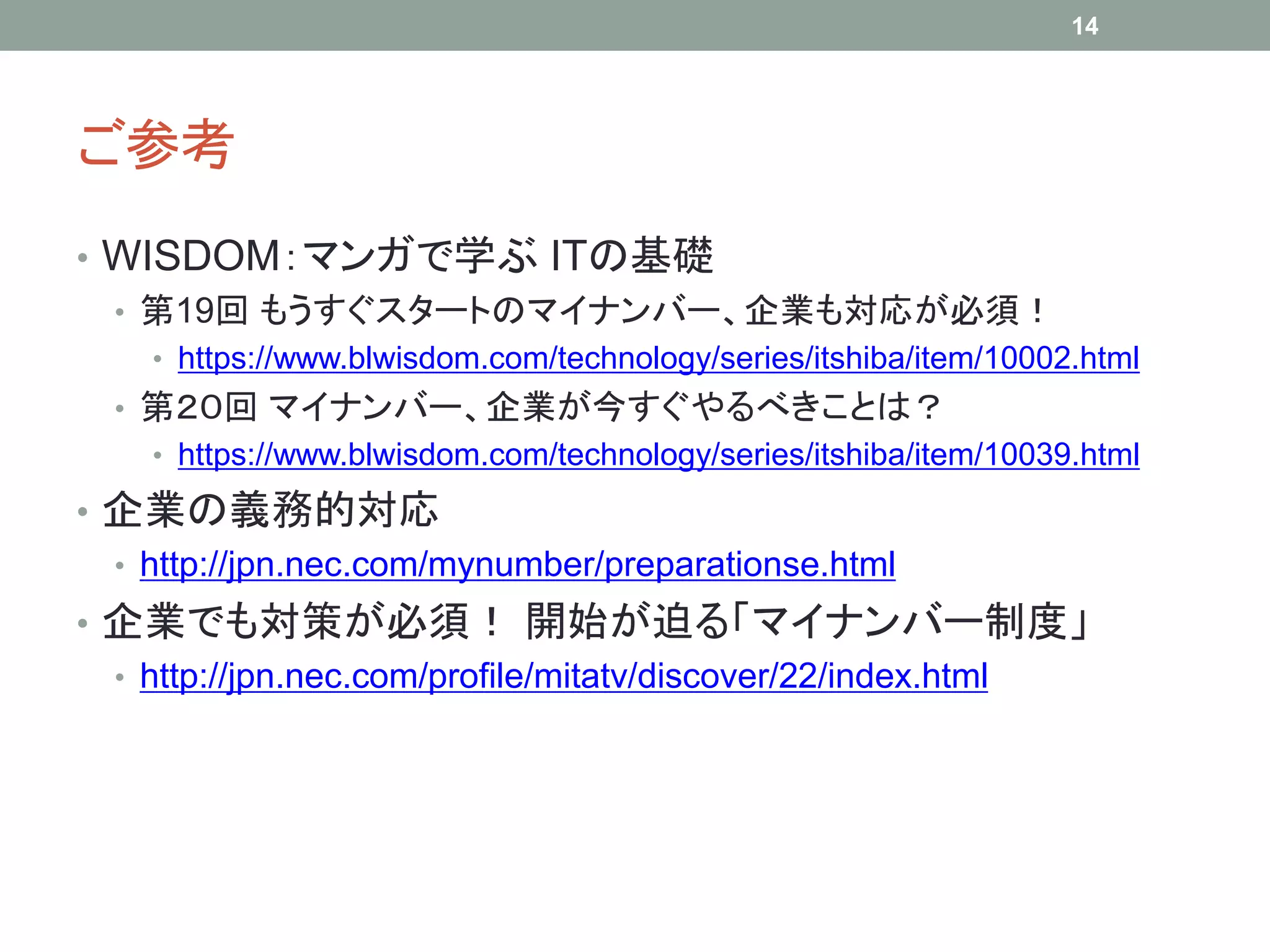 ご参考
• WISDOM：マンガで学ぶ ITの基礎
• 第19回 もうすぐスタートのマイナンバー、企業も対応が必須！
• https://www.blwisdom.com/technology/series/itshiba/item/10002.html
• 第２０回 マイナンバー、企業が今すぐやるべきことは？
• https://www.blwisdom.com/technology/series/itshiba/item/10039.html
• 企業の義務的対応
• http://jpn.nec.com/mynumber/preparationse.html
• 企業でも対策が必須！ 開始が迫る「マイナンバー制度」
• http://jpn.nec.com/profile/mitatv/discover/22/index.html
14
 