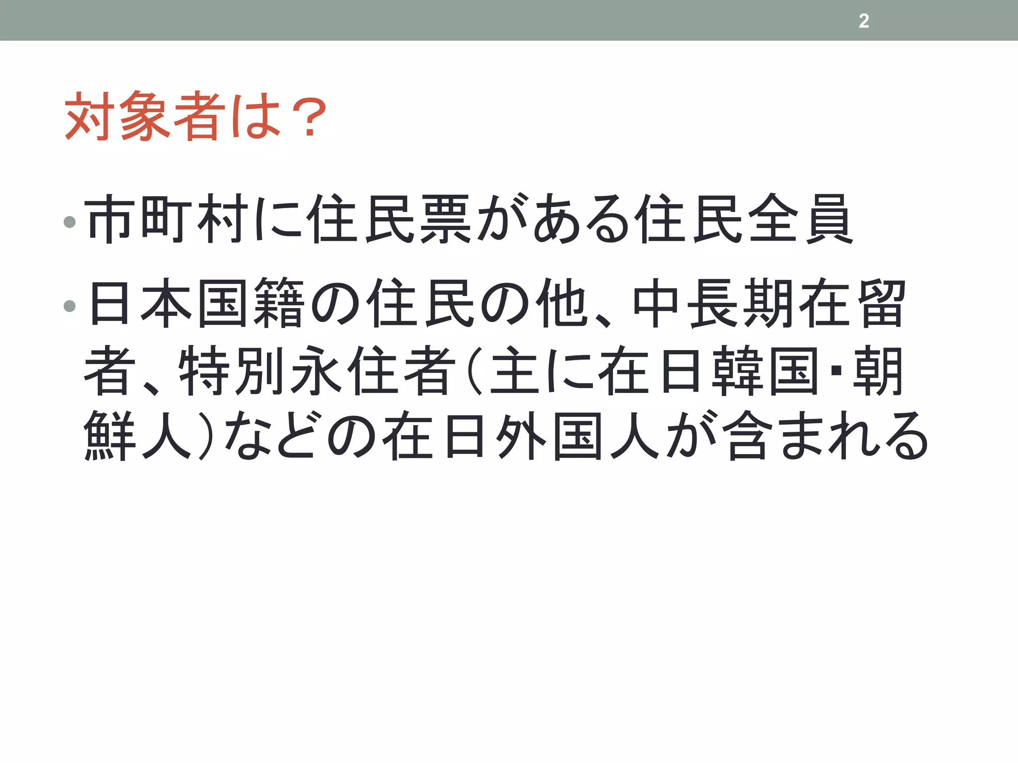 対象者は？
•市町村に住民票がある住民全員
•日本国籍の住民の他、中長期在留
者、特別永住者（主に在日韓国・朝
鮮人）などの在日外国人が含まれる
2
 