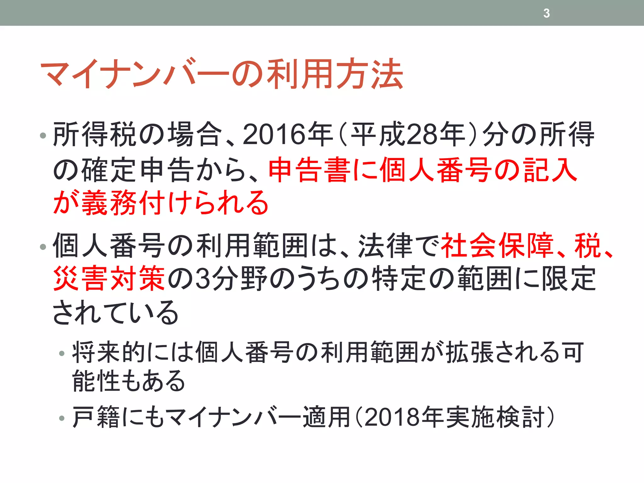 マイナンバーの利用方法
• 所得税の場合、2016年（平成28年）分の所得
の確定申告から、申告書に個人番号の記入
が義務付けられる
• 個人番号の利用範囲は、法律で社会保障、税、
災害対策の3分野のうちの特定の範囲に限定
されている
• 将来的には個人番号の利用範囲が拡張される可
能性もある
• 戸籍にもマイナンバー適用（2018年実施検討）
3
 
