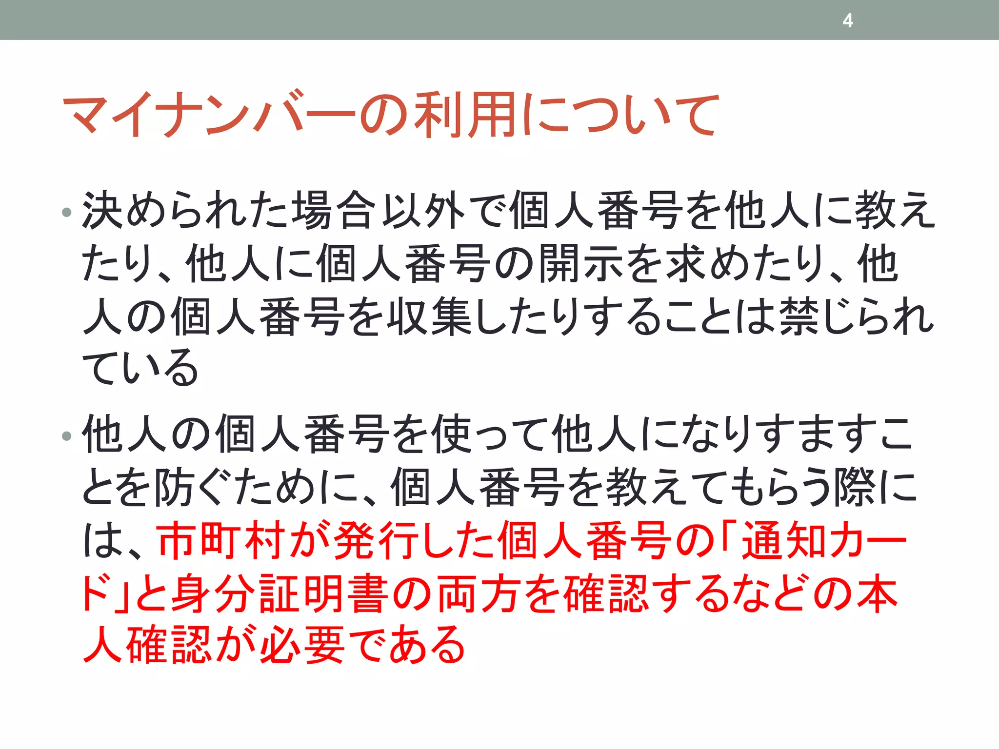 マイナンバーの利用について
• 決められた場合以外で個人番号を他人に教え
たり、他人に個人番号の開示を求めたり、他
人の個人番号を収集したりすることは禁じられ
ている
• 他人の個人番号を使って他人になりすますこ
とを防ぐために、個人番号を教えてもらう際に
は、市町村が発行した個人番号の「通知カー
ド」と身分証明書の両方を確認するなどの本
人確認が必要である
4
 