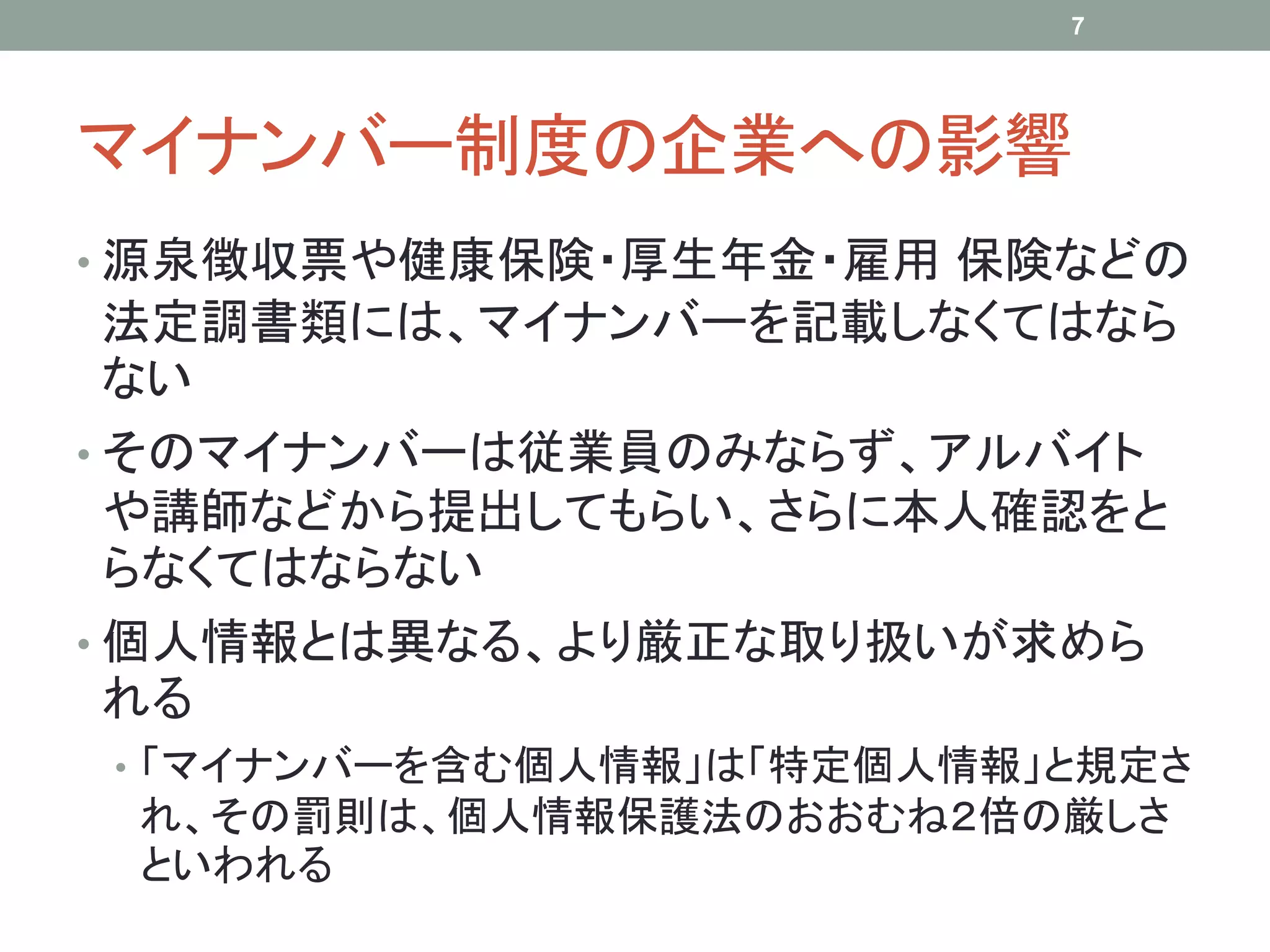 マイナンバー制度の企業への影響
• 源泉徴収票や健康保険・厚生年金・雇用 保険などの
法定調書類には、マイナンバーを記載しなくてはなら
ない
• そのマイナンバーは従業員のみならず、アルバイト
や講師などから提出してもらい、さらに本人確認をと
らなくてはならない
• 個人情報とは異なる、より厳正な取り扱いが求めら
れる
• 「マイナンバーを含む個人情報」は「特定個人情報」と規定さ
れ、その罰則は、個人情報保護法のおおむね２倍の厳しさ
といわれる
7
 
