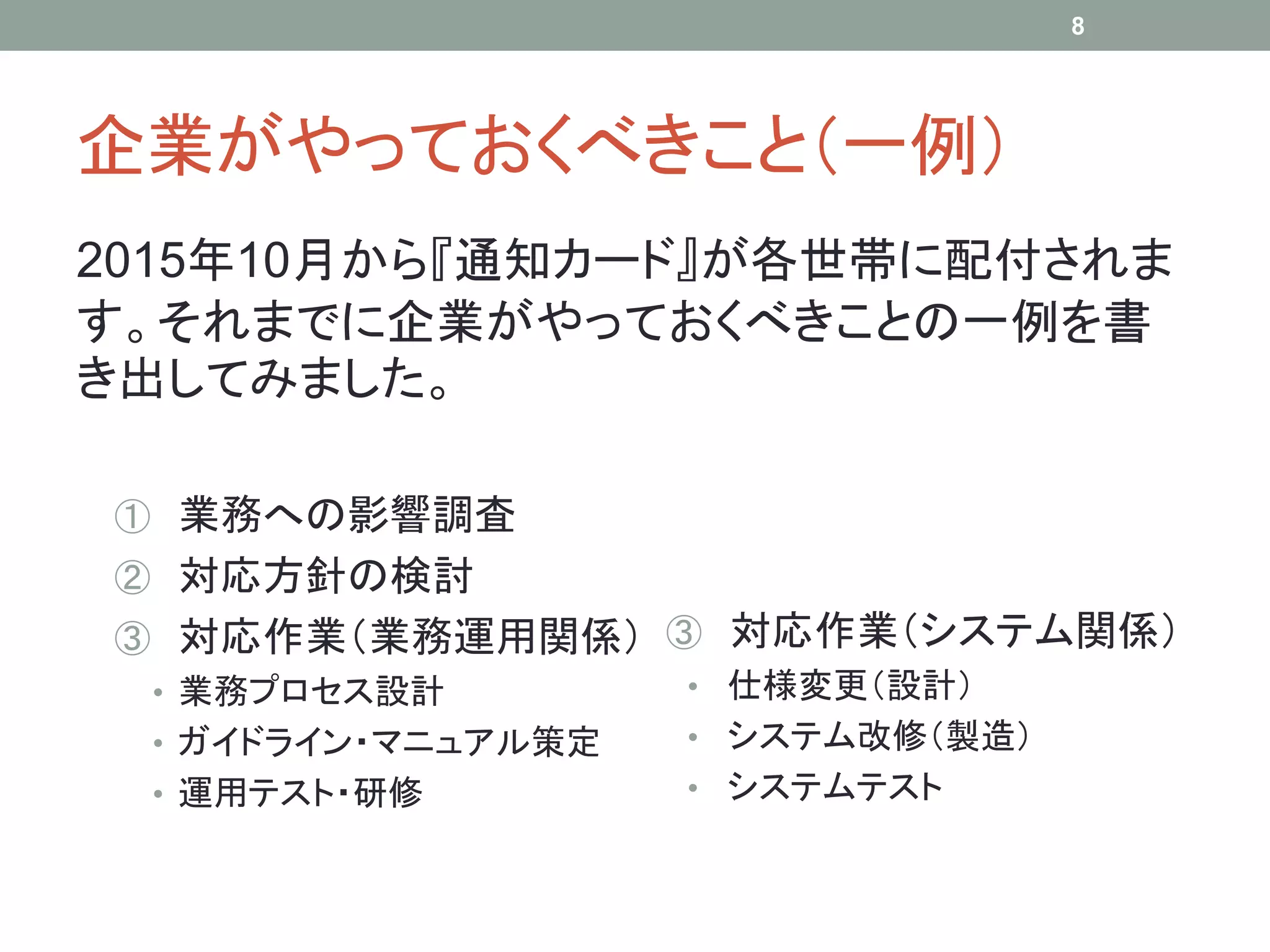 企業がやっておくべきこと（一例）
2015年10月から『通知カード』が各世帯に配付されま
す。それまでに企業がやっておくべきことの一例を書
き出してみました。
① 業務への影響調査
② 対応方針の検討
③ 対応作業（業務運用関係）
• 業務プロセス設計
• ガイドライン・マニュアル策定
• 運用テスト・研修
③ 対応作業（システム関係）
• 仕様変更（設計）
• システム改修（製造）
• システムテスト
8
 
