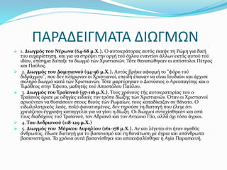 ΠΑΡΑΔΕΙΓΜΑΤΑ ΔΙΩΓΜΩΝ
 1. Διωγμός του Νέρωνα (64-68 μ.Χ.). Ο αυτοκράτορας αυτός έκαψε τη Ρώμη για δική
του ευχαρίστηση, και για να στρέψει την οργή τού όχλου εναντίον άλλων εκτός αυτού τού
ιδίου, επίσημα διέταξε το διωγμό τών Χριστιανών. Τότε θανατώθηκαν οι απόστολοι Πέτρος
και Παύλος.
 2. Διωγμός του Δομιτιανού (94-96 μ.Χ.). Αυτός βρήκε αφορμή το "φόρο τού
διδράχμου", που δεν πλήρωναν οι Χριστιανοί, επειδή έπαυαν να είναι Ιουδαίοι και άρχισε
σκληρό διωγμό κατά τών Χριστιανών. Τότε μαρτύρησαν ο Διονύσιος ο Αρεοπαγίτης και ο
Τιμόθεος στην Έφεσο, μαθητής τού Αποστόλου Παύλου.
 3. Διωγμός του Τραϊανού (97-116 μ.Χ.). Τους χρόνους τής αυτοκρατορίας του ο
Τραϊανός όρισε με οδηγίες ειδικές τον τρόπο δίωξης τών Χριστιανών. Όταν οι Χριστιανοί
αρνούνταν να θυσιάσουν στους θεούς τών Ρωμαίων, τους καταδίκαζαν σε θάνατο. Ο
ειδωλολατρικός λαός, πολύ φανατισμένος, δεν τηρούσε τη διαταγή που έλεγε ότι
χρειάζεται έγγραφη καταγγελία για να γίνει η δίωξη. Οι διωγμοί συνεχίσθηκαν και από
τους διαδόχους τού Τραϊανού, τον Αδριανό και τον Αντώνιο Πίο, αλλά όχι τόσο άγριοι.
 4. Του Ανδριανού (118-129 μ.Χ.)
 5. Διωγμός του Μάρκου Αυρηλίου (161-178 μ.Χ.). Αν και λέγεται ότι ήταν αγαθός
άνθρωπος, έδωσε διαταγή για το βασανισμό και τη θανάτωση με άγρια και απάνθρωπα
βασανιστήρια. Τα χρόνια αυτά βασανίσθηκε και αποκεφαλίσθηκε η Αγία Παρασκευή.
 