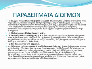 ΠΑΡΑΔΕΙΓΜΑΤΑ ΔΙΩΓΜΩΝ
 6. Διωγμός του Σεπτιμίου Σεβήρου (193-212). Την εποχή τού Σεβήρου ανανεώθηκε ένας
νόμος το 202, που δεν επέτρεπε τον προσηλυτισμό. Άρχισε τότε διωγμός (200-211 μ.Χ.)
εναντίον τών Χριστιανών στην Αίγυπτο κυρίως, στη Βόρ. Αφρική και στη Γαλλία (Γαλατία).
Τότε μαρτύρησαν και πέθαναν ο πατέρας τού Ωριγένη, ο Λεωνίδας, ο Ειρηναίος,
επίσκοπος τού Λουγδούνου (σημερινής Λυών τής Γαλλίας) και η Αγία Περπέτουα στην
Καρχηδόνα
 7. Μαξιμίνου του Θράκα (235-237 μ.Χ.).
 8. Διωγμός τού Δεκίου (249-251 μ.Χ.). Από τους πιο σκληρούς και άγριους. Θεωρούσε
τους Χριστιανούς αιτία τού ξεπεσμού τής Ρωμαϊκής αυτοκρατορίας. Τότε συλλάμβαναν
και βασάνιζαν κυρίως τον κλήρο και τους Επισκόπους. Τους διωγμούς αυτούς συνέχισε ο
διάδοχος τού Δεκίου, ο Βαλεριανός.
 9. Του Βαλεριανού (257-259 μ.Χ.).
 10. Ο διωγμός τού Διοκλητιανού και Μαξιμιανού (285-305) ήταν ο φοβερότερος και πιο
απάνθρωπος. (Το 286 ο Διοκλητιανός έκανε κόμμα με τον Μαξιμιανό). Τα αίτια ήταν τα
ίδια με τού Δεκίου και κράτησε συνολικά 9 χρόνια (296-305). Ο Γαλέριος με συστάσεις
που του έκανε, τον έπεισε να διώξει τους Χριστιανούς. Στη Μ. Ασία λέγεται ότι
θανατώθηκαν 15.000 Χριστιανοί, στην Αίγυπτο 140.000 άνθρωποι έχασαν τη ζωή τους.
Τότε θανατώθηκαν και οι Άγιοι Δημήτριος και Γεώργιος. Οι διωγμοί έπαυσαν λίγα χρόνια
αργότερα, όταν έγινε αυτοκράτορας ο Μ. Κωνσταντίνος.
 