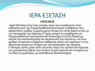 ΙΕΡΑ ΕΞΕΤΑΣΗ
ΟΡΙΣΜΟΣ
Ιερά Εξέταση είναι ένας γενικός όρος που αναφέρεται στην
εκδίκαση από την Ρωμαιοκαθολική Εκκλησία υποθέσεων που
αφορούσαν ομάδες ή μεμονωμένα άτομα τα οποία βαρύνονταν με
την κατηγορία της αίρεσης.Ο όρος μπορεί να αναφέρεται σε
Ρωμαιοκαθολικό εκκλησιαστικό δικαστήριο ή άλλο θεσμό με
σκοπό την καταπολέμηση και καταστολή των αιρέσεων, σε έναν
αριθμό ιστορικών κινημάτων κάθαρσης κατά των αιρέσεων ή στη
δίκη συγκεκριμένων ατόμων με την κατηγορία της αίρεσης.
Ο θεσμός αυτός είναι πολύ γνωστός λόγω του τρόπου διενέργειας
των ανακρίσεων βάσει των οποίων συγκεντρώνονταν στοιχεία για
τις δίκες ή ομολογίες, με απάνθρωπα βασανιστήρια.
 