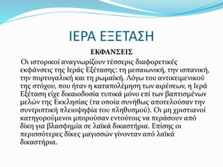 ΙΕΡΑ ΕΞΕΤΑΣΗ
ΕΚΦΑΝΣΕΙΣ
Οι ιστορικοί αναγνωρίζουν τέσσερις διαφορετικές
εκφάνσεις της Ιεράς Εξέτασης: τη μεσαιωνική, την ισπανική,
την πορτογαλική και τη ρωμαϊκή. Λόγω του αντικειμενικού
της στόχου, που ήταν η καταπολέμηση των αιρέσεων, η Ιερά
Εξέταση είχε δικαιοδοσία τυπικά μόνο επί των βαπτισμένων
μελών της Εκκλησίας (τα οποία συνήθως αποτελούσαν την
συντριπτική πλειοψηφία του πληθυσμού). Οι μη χριστιανοί
κατηγορούμενοι μπορούσαν εντούτοις να περάσουν από
δίκη για βλασφημία σε λαϊκά δικαστήρια. Επίσης οι
περισσότερες δίκες μαγισσών γίνονταν από λαϊκά
δικαστήρια.
 