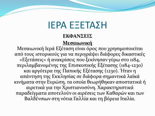 ΙΕΡΑ ΕΞΕΤΑΣΗ
ΕΚΦΑΝΣΕΙΣ
Μεσαιωνική
Μεσαιωνική Ιερά Εξέταση είναι όρος που χρησιμοποιείται
από τους ιστορικούς για να περιγράψει διάφορες δικαστικές
«Εξετάσεις» ή ανακρίσεις που ξεκίνησαν γύρω στο 1184,
περιλαμβανομένης της Επισκοπικής Εξέτασης (1184-1230)
και αργότερα της Παπικής Εξέτασης (1230). Ήταν η
απάντηση της Εκκλησίας σε διάφορα σημαντικά λαϊκά
κινήματα στην Ευρώπη, τα οποία θεωρήθηκαν αποστατικά ή
αιρετικά για την Χριστιανοσύνη. Χαρακτηριστικά
παραδείγματα αποτελούν οι αιρέσεις των Καθαρών και των
Βαλδένσιων στη νότια Γαλλία και τη βόρεια Ιταλία.
 