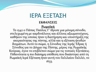 ΙΕΡΑ ΕΞΕΤΑΣΗ
ΕΚΦΑΝΣΕΙΣ
Ρωμαϊκή
Το 1542 ο Πάπας Παύλος Γ’ ίδρυσε μια μόνιμη σύνοδο,
στελεχωμένη με καρδινάλιους και άλλους αξιωματούχους,
καθήκον της οποίας ήταν η διατήρηση και υποστήριξη της
ακεραιότητας της πίστης, αλλά και η εξέταση ψευδών
δογμάτων. Αυτό το σώμα, η Σύνοδος της Ιερής Έδρας ή
Σύνοδος για το Δόγμα της Πίστης, μέρος της Ρωμαϊκής
Κούριας, έγινε το επιβλέπον σώμα για τις τοπικές Εξετάσεις.
Πιθανότατα η πιο διάσημη υπόθεση που δικάστηκε από τη
Ρωμαϊκή Ιερά Εξέταση ήταν αυτή του Γαλιλαίου Γαλιλέι, το
1633.
 
