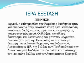 ΙΕΡΑ ΕΞΕΤΑΣΗ
ΓΕΝΝΗΣΗ
Αρχικά, η επίσημη θέση της Ρωμαϊκής Εκκλησίας ήταν
κάθετα ενάντια στην θανατική ποινή ή και κακοποίηση
αυτών που δικάζονταν ως αιρετικοί και περιόριζε τις
ποινές στον αφορισμό. Οι διώξεις, καταδίκες,
βασανισμοί και θανατώσεις που γίνονταν μέχρι τότε,
ήταν ανεξάρτητες της Εκκλησίας και γίνονταν με
διαταγή των εκάστοτε Ρωμαίους και Βυζαντινούς
Αυτοκράτορες (βλ. π.χ. διώξεις των Παυλιανών από την
Αυτοκράτειρα Θεοδώρα τον 10ο αιώνα και αντίστοιχα
τον 12ο αιώνα διώξεις από τον Αυτοκράτορα Κομνηνό)
 