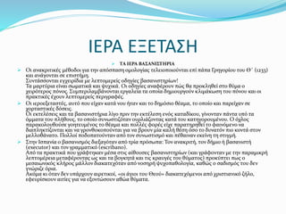 ΙΕΡΑ ΕΞΕΤΑΣΗ
 ΤΑ ΙΕΡΑ ΒΑΣΑΝΙΣΤΗΡΙΑ
 Οι ανακριτικές μέθοδοι για την απόσπαση ομολογίας τελειοποιούνται επί πάπα Γρηγορίου του Θ΄ (1233)
και ανάγονται σε επιστήμη.
Συντάσσονται εγχειρίδια με λεπτομερείς οδηγίες βασανιστηρίων!
Τα μαρτύρια είναι σωματικά και ψυχικά. Οι οδηγίες αναφέρουν πώς θα προκληθεί στο θύμα ο
χειρότερος πόνος. Συμπεριλαμβάνονται εργαλεία τα οποία δημιουργούν κλιμάκωση του πόνου και οι
πρακτικές έχουν λεπτομερείς περιγραφές.
 Οι ιεροεξεταστές, αυτό που είχαν κατά νου ήταν και το δημόσιο θέαμα, το οποίο και παρείχαν σε
χορταστικές δόσεις.
Οι εκτελέσεις και τα βασανιστήρια λίγο πριν την εκτέλεση ενός καταδίκου, γίνονταν πάντα υπό τα
όμματα του πλήθους, το οποίο συνωστιζόταν ουρλιάζοντας κατά του κατηγορουμένου. Ο όχλος
παρακολουθούσε γοητευμένος το θέαμα και πολλές φορές είχε παρατηρηθεί το φαινόμενο να
διαπληκτίζονται και να γρονθοκοπούνται για να βρουν μία καλή θέση όσο το δυνατόν πιο κοντά στον
μελλοθάνατο. Πολλοί ποδοπατούνταν από τον συνωστισμό και πέθαιναν εκείνη τη στιγμή.
 Στην Ισπανία ο βασανισμός διεξαγόταν από τρία πρόσωπα: Τον ανακριτή, τον δήμιο ή βασανιστή
(executor) και τον γραμματικό (escribano).
Από τα πρακτικά που γράφτηκαν μέσα στις αίθουσες βασανιστηρίων (και γράφονταν με την παραμικρή
λεπτομέρεια μεταφέροντας ως και τα βογκητά και τις κραυγές του θύματος) προκύπτει πως ο
μεσαιωνικός κλήρος μάλλον διακατεχόταν από νοσηρή ψυχοπαθολογία, καθώς ο σαδισμός του δεν
γνώριζε όρια.
Ακόμα κι όταν δεν υπάρχουν αιρετικοί, «οι άγιοι του Θεού» διακατεχόμενοι από χριστιανικό ζήλο,
εφευρίσκουν αιτίες για να εξοντώσουν αθώα θύματα.
 