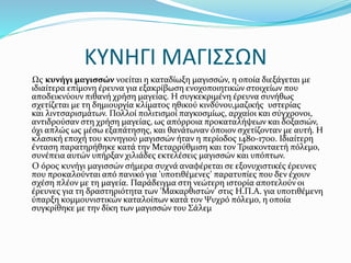 ΚΥΝΗΓΙ ΜΑΓΙΣΣΩΝ
Ως κυνήγι μαγισσών νοείται η καταδίωξη μαγισσών, η οποία διεξάγεται με
ιδιαίτερα επίμονη έρευνα για εξακρίβωση ενοχοποιητικών στοιχείων που
αποδεικνύουν πιθανή χρήση μαγείας. Η συγκεκριμένη έρευνα συνήθως
σχετίζεται με τη δημιουργία κλίματος ηθικού κινδύνου,μαζικής υστερίας
και λιντσαρισμάτων. Πολλοί πολιτισμοί παγκοσμίως, αρχαίοι και σύγχρονοι,
αντιδρούσαν στη χρήση μαγείας, ως απόρροια προκαταλήψεων και δοξασιών,
όχι απλώς ως μέσω εξαπάτησης, και θανάτωναν όποιον σχετίζονταν με αυτή. Η
κλασική εποχή του κυνηγιού μαγισσών ήταν η περίοδος 1480-1700. Ιδιαίτερη
ένταση παρατηρήθηκε κατά την Μεταρρύθμιση και τον Τριακονταετή πόλεμο,
συνέπεια αυτών υπήρξαν χιλιάδες εκτελέσεις μαγισσών και υπόπτων.
Ο όρος κυνήγι μαγισσών σήμερα συχνά αναφέρεται σε εξονυχιστικές έρευνες
που προκαλούνται από πανικό για 'υποτιθέμενες' παρατυπίες που δεν έχουν
σχέση πλέον με τη μαγεία. Παράδειγμα στη νεώτερη ιστορία αποτελούν οι
έρευνες για τη δραστηριότητα των 'Μακαρθιστών' στις Η.Π.Α. για υποτιθέμενη
ύπαρξη κομμουνιστικών καταλοίπων κατά τον Ψυχρό πόλεμο, η οποία
συγκρίθηκε με την δίκη των μαγισσών του Σάλεμ
 