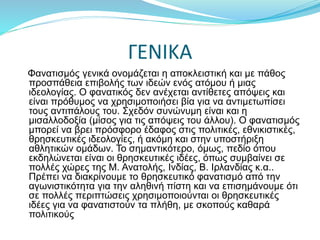 ΓΕΝΙΚΑ
Φανατισμός γενικά ονομάζεται η αποκλειστική και με πάθος
προσπάθεια επιβολής των ιδεών ενός ατόμου ή μιας
ιδεολογίας. Ο φανατικός δεν ανέχεται αντίθετες απόψεις και
είναι πρόθυμος να χρησιμοποιήσει βία για να αντιμετωπίσει
τους αντιπάλους του. Σχεδόν συνώνυμη είναι και η
μισαλλοδοξία (μίσος για τις απόψεις του άλλου). Ο φανατισμός
μπορεί να βρει πρόσφορο έδαφος στις πολιτικές, εθνικιστικές,
θρησκευτικές ιδεολογίες, ή ακόμη και στην υποστήριξη
αθλητικών ομάδων. Το σημαντικότερο, όμως, πεδίο όπου
εκδηλώνεται είναι οι θρησκευτικές ιδέες, όπως συμβαίνει σε
πολλές χώρες της Μ. Ανατολής, Ινδίας, Β. Ιρλανδίας κ.α..
Πρέπει να διακρίνουμε το θρησκευτικό φανατισμό από την
αγωνιστικότητα για την αληθινή πίστη και να επισημάνουμε ότι
σε πολλές περιπτώσεις χρησιμοποιούνται οι θρησκευτικές
ιδέες για να φανατιστούν τα πλήθη, με σκοπούς καθαρά
πολιτικούς
 