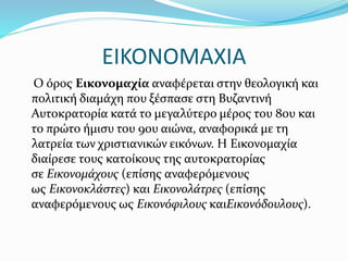 ΕΙΚΟΝΟΜΑΧΙΑ
Ο όρος Εικονομαχία αναφέρεται στην θεολογική και
πολιτική διαμάχη που ξέσπασε στη Βυζαντινή
Αυτοκρατορία κατά το μεγαλύτερο μέρος του 8ου και
το πρώτο ήμισυ του 9ου αιώνα, αναφορικά με τη
λατρεία των χριστιανικών εικόνων. Η Εικονομαχία
διαίρεσε τους κατοίκους της αυτοκρατορίας
σε Εικονομάχους (επίσης αναφερόμενους
ως Εικονοκλάστες) και Εικονολάτρες (επίσης
αναφερόμενους ως Εικονόφιλους καιΕικονόδουλους).
 