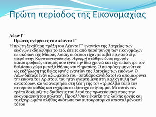 Πρώτη περίοδος της Εικονομαχίας
Λέων Γ΄
Πρώτες ενέργειες του Λέοντα Γ‘
Η πρώτη ξεκάθαρη πράξη του Λέοντα Γ΄ εναντίον της λατρείας των
εικόνων εκδηλώθηκε το 726, έπειτα από παρότρυνση των εικονομάχων
επισκόπων της Μικράς Ασίας, οι όποιοι είχαν μεταβεί πριν από λίγο
καιρό στην Κωνσταντινούπολη. Αφορμή στάθηκε ένας ισχυρός
καταστροφικός σεισμός που έγινε την ίδια χρονιά και είχε επίκεντρο τον
θαλάσσιο χώρο μεταξύ Θήρας και Θηρασίας. Ο σεισμός ερμηνεύτηκε
ως εκδήλωση της θείας οργής εναντίον της λατρείας των εικόνων. Ο
Λέων διέταξε έναν αξιωματικό του (σπαθαροκανδιδάτο) να απομακρύνει
την εικόνα του Χριστού, που ήταν αναρτημένη στη Χαλκή πύλη των
ανακτόρων, και να αναρτήσει στη θέση της τον «τρισόλβιο τύπο του
σταυρού» καθώς και εγχάρακτο εξάστιχο επίγραμμα. Με αυτόν τον
τρόπο δοκίμαζε τις διαθέσεις του λαού της πρωτεύουσας προς την
εικονομαχική του πολιτική. Προκλήθηκε έκρηξη της λαϊκής οργής και
το εξαγριωμένο πλήθος σκότωσε τον αυτοκρατορικό απεσταλμένο επί
τόπου
 
