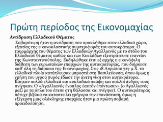 Πρώτη περίοδος της Εικονομαχίας
Αντίδραση Ελλαδικού Θέματος
Σοβαρότερη ήταν η αντίδραση που προκλήθηκε στον ελλαδικό χώρο,
εξαιτίας της εικονοκλαστικής συμπεριφοράς του αυτοκράτορα. Ο
τουρμάρχης του θέματος των Ελλαδικών Αγαλλιανός με το στόλο του
Ελλαδικού θέματος καθώς και των Κυκλάδων εξεστράτευσε εναντίον
της Κωνσταντινούπολης. Εκδηλώθηκε έτσι εξ αρχής η εικονόφιλη
διάθεση των ευρωπαϊκών επαρχιών της αυτοκρατορίας, που διήρκεσε
καθ’ όλη τη διάρκεια της Εικονομαχίας. Στις 18 Απριλίου 727 μ.Χ. τα
ελλαδικά πλοία κατέπλευσαν μπροστά στη Βασιλεύουσα, όπου όμως η
χρήση του υγρού πυρός έδωσε την άνετη νίκη στον αυτοκράτορα.
Κάηκαν πολλά ελλαδικά και κυκλαδικά σκάφη και πολλοί άνδρες τους
πνίγηκαν. Ο «Ἀγαλλιανός ἔνοπλος ἑαυτόν ἐπόντωσεν» (ο Αγαλλιανός
μαζί με τα όπλα του έπεσε στη θάλασσα και πνίγηκε). Ο αυτοκράτορας
πέτυχε βέβαια να καταστείλει γρήγορα την επανάσταση, όμως η
εξέγερση μιας ολόκληρης επαρχίας ήταν μια πρώτη σοβαρή
προειδοποίηση.
 