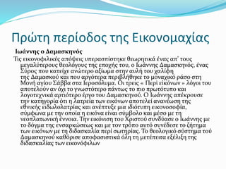 Πρώτη περίοδος της Εικονομαχίας
Ιωάννης ο Δαμασκηνός
Τις εικονοφιλικές απόψεις υπερασπίστηκε θεωρητικά ένας απ’ τους
μεγαλύτερους θεολόγους της εποχής του, ο Ιωάννης Δαμασκηνός, ένας
Σύρος που κατείχε ανώτερο αξίωμα στην αυλή του χαλίφη
της Δαμασκού και που αργότερα περιβλήθηκε το μοναχικό ράσο στη
Μονή αγίου Σάββα στα Ιεροσόλυμα. Οι τρεις « Περὶ εἰκόνων » λόγοι του
αποτελούν αν όχι το γνωστότερο πάντως το πιο πρωτότυπο και
λογοτεχνικά αρτιότερο έργο του Δαμασκηνού. Ο Ιωάννης απέκρουσε
την κατηγορία ότι η λατρεία των εικόνων αποτελεί ανανέωση της
εθνικής ειδωλολατρίας και ανέπτυξε μια ιδιότυπη εικονοσοφία,
σύμφωνα με την οποία η εικόνα είναι σύμβολο και μέσο με τη
νεοπλατωνική έννοια. Την εικόνιση του Χριστού συνδύασε ο Ιωάννης με
το δόγμα της ενσαρκώσεως και με τον τρόπο αυτό συνέδεσε το ζήτημα
των εικόνων με τη διδασκαλία περί σωτηρίας. Το θεολογικό σύστημα τού
Δαμασκηνού καθόρισε αποφασιστικά όλη τη μετέπειτα εξέλιξη της
διδασκαλίας των εικονόφιλων
 
