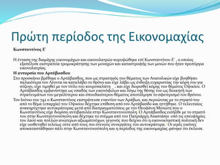 Πρώτη περίοδος της Εικονομαχίας
Κωνσταντίνος Ε'
Η ένταση της διαμάχης εικονομάχων και εικονολατρών κορυφώθηκε επί Κωνσταντίνου Ε’ , ο οποίος
εξαπέλυσε εκστρατεία τρομοκράτησης των μοναχών και καταστροφής των μονών που ήταν προπύργια
εικονολατρίας.
Η ανταρσία του Αρτάβασδου
Στο προσκήνιο βρέθηκε ο Αρτάβασδος, που ως στρατηγός του θέματος των Ανατολικών είχε βοηθήσει
παλαιότερα τον Λέοντα να καταλάβει το θρόνο και είχε λάβει ως ένδειξη ευχαριστίας την κόρη του για
σύζυγο, είχε τιμηθεί με τον τίτλο του κουροπαλάτη , και είχε διορισθεί κόμης του θέματος Οψικίου. Ο
Αρτάβασδος εμφανίστηκε ως οπαδός των εικονόφιλων και λόγω της θέσης του ως διοικητή των
στρατευμάτων του μεγαλύτερου και σπουδαιότερου θέματος αποτόλμησε το σφετερισμό του θρόνου.
Τον Ιούνιο του 742 ο Κωνσταντίνος εκστράτευσε εναντίον των Αράβων, και περνώντας με το στρατό του
από το θέμα (επαρχία) του Οψικίου δέχτηκε επίθεση από τον Αρτάβασδο και ηττήθηκε. Ο τελευταίος
ανακηρύχτηκε αυτοκράτορας μετά από διαπραγματεύσεις με τον Θεοφάνη Μονώτη που ο
Κωνσταντίνος είχε διορίσει αντιβασιλέα στην Κωνσταντινούπολη.[Ο Αρτάβασδος εισήλθε με το στρατό
του στην Κωνσταντινούπολη και δέχτηκε το στέμμα από τον Πατριάρχη Αναστάσιο υπό τις επευφημίες
του λαού και πολλών ανώτερων αξιωματούχων, γεγονός που δείχνει ότι η εικονοκλαστική πολιτική δεν
είχε υιοθετηθεί τελείως ούτε από τους πιο στενούς συνεργάτες του αυτοκράτορα.[ Οι ιερές εικόνες
αποκαταστάθηκαν πάλι στην Κωνσταντινούπολη και η περίοδος της εικονομαχίας φάνηκε ότι έκλεισε.
 