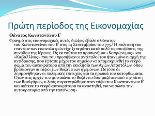 Πρώτη περίοδος της Εικονομαχίας
Θάνατος Κωνσταντίνου Ε’
Φραγμό στις εικονομαχικές αυτές διώξεις έβαλε ο θάνατος
του Κωνσταντίνου του Ε’ στις 14 Σεπτεμβρίου του 775.[ Η πολιτική του
εναντίον των εικονολατρών είχε ξεπεράσει κατά πολύ τις αποφάσεις της
συνόδου της Ιέρειας. Ως εκ τούτου τα προσωνύμια «Κοπρώνυμος» και
«Καβαλλίνος» που του προσήψαν οι αντίπαλοί του ήταν μόνο η αρχή της
αντίδρασης, που έφτασε μέχρι του σημείου να απομακρυνθεί το νεκρό
σώμα του αυτοκράτορα από την εκκλησία των Αγίων Αποστόλων, όπου
βρίσκονταν οι τάφοι των Βυζαντινών ηγεμόνων. Ωστόσο δε
λησμονήθηκαν οι πολεμικές επιτυχίες και τα ηρωικά του κατορθώματα.
Όταν στις αρχές του 9ου αιώνα το Βυζάντιο δοκιμαζόταν από την πίεση
των Βουλγάρων, ο λαός συγκεντρώθηκε στον τάφο του Κωνσταντίνου Ε'
και ικέτευε το νεκρό αυτοκράτορα να αναστηθεί, για να σώσει την
αυτοκρατορία από την ταπείνωση»
 