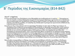 Β΄ Περίοδος της Εικονομαχίας (814-842)
Λέων Ε΄ ο Αρμένιος
Ο Λέων κατανίκησε τους Βουλγάρους στην Μεσημβρία και αναδιοργάνωσε το κράτος.[45] Προερχόμενος
από τον στρατό, ο οποίος διατηρούσε ακμαίο το εικονομαχικό φρόνημα, είχε πειστεί ότι οι περιπέτειες
της αυτοκρατορίας από την βασιλεία της Ειρήνης μέχρι τις μέρες του οφείλονταν στην κυριαρχία της
ακραίας εικονόφιλης μερίδας, επί κεφαλής της οποίας ήταν οι μοναχοί και πρωτεύουσα εκδήλωσή της
η προσκύνηση των εικόνων.
Στα τέλη του 814 ο Λέων ζήτησε από τον πατριάρχη Νικηφόρο να γίνει κάτι στο θέμα των εικόνων. Ο
Νικηφόρος ήταν άνθρωπος μετριοπαθής και θα μπορούσε να εξευρεθεί μια μέση οδός, αλλά πιεζόταν
ασφυκτικά από τους μοναχούς και ιδιαίτερα από τον Θεόδωρο Στουδίτη. Συγκάλεσε αυθημερόν μια
σύνοδο εκ των ενόντων, μοναχών κυρίως, αλλά αμέσως ο Λέων την απαγόρευσε και έθεσε τον
πατριάρχη σε προσωρινή αργία. Ούτε ο αυτοκράτορας ήθελε να παροξύνει τα πράγματα αλλά πιεζόταν
κι αυτός ασφυκτικά από τον στρατό ο οποίος είχε αρχίσει να ενεργεί χωρίς να περιμένει εντολές. Διέταξε
λοιπόν την καθαίρεση των εικόνων για να προλάβει χειρότερα και συγκάλεσε σύνοδο αρχιερέων η οποία
αναθεμάτισε τον Νικηφόρο και τους άλλοτε πατριάρχες Γερμανό και Ταράσιο , όλους μετριοπαθείς
εικονόφιλους. Ο Νικηφόρος παραιτήθηκε και αποσύρθηκε εξόριστος σε μοναστήρι (μέσα Μαρτίου
815).
Νέα σύνοδος συγκροτήθηκε το Πάσχα, στην οποία προσκλήθηκαν αλλά δεν προσήλθαν ο Θεόδωρος
Στουδίτης και άλλοι εικονόφιλοι. Η σύνοδος αυτή κατήργησε τις αποφάσεις της Ζ΄Οικουμενικής
Συνόδου της Νικαίας και ανακήρυξε ως Ζ΄Οικουμενική την σύνοδο της Ιερείας του 754. Ο Θεόδωρος
Στουδίτης εξορίστηκε αλλά συνέχισε την αντίστασή του γράφοντας προς κάθε κατεύθυνση και
επιζητώντας την παρέμβαση και πάλι του Πάπα υπέρ των εικονοφίλων.
 