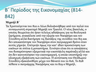 Β΄ Περίοδος της Εικονομαχίας (814-
842)
Μιχαήλ Β΄
Τα Χριστούγεννα του 820 ο Λέων δολοφονήθηκε από τον παλιό του
συναγωνιστή στρατηγό Μιχαήλ τον Τραυλό. Ο νέος βασιλιάς, ο
οποίος θεωρείται ότι ήταν τελείως αδιάφορος για τα θεολογικά
ζητήματα, ανακάλεσε από την εξορία τον Νικηφόρο και τον
Στουδίτη αλλά διατήρησε τις διατάξεις της συνόδου του 815 και
δεν αποκατέστησε τον Νικηφόρο στον πατριαρχικό θρόνο όταν
αυτός χήρεψε. Επέτρεψε όμως την κατ’ ιδίαν προσκύνηση των
εικόνων σε σπίτια ή μοναστήρια. Ευνόητο είναι ότι οι αποφάσεις
του δυσαρέστησαν εξαιρετικά την εικονόφιλη παράταξη αλλά και
ότι δεν ικανοποίησαν την εικονομαχική, η οποία υποστήριζε την
ολοσχερή εξαφάνιση των εικόνων. Η αντίσταση του Θεόδωρου
Στουδίτη εξακολούθησε μέχρι τον θάνατό του το 826. Το 828
πέθανε ο πατριάρχης Νικηφόρος και το 829 ο Μιχαήλ.
 