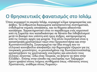 Ο θρησκευτικός φανατισμός στο Ισλάμ
Όπου κυριαρχεί το ακραίο Ισλάμ, κυριαρχεί κλίμα τρομοκρατίας και
φόβου. Τα ανθρώπινα δικαιώματα καταπατούνται συστηματικά,
ενδεδυμένα νομικές αποφάσεις, και τα θύματα αδικούνται
κατάφορα. Χαρακτηριστικό είναι το παράδειγμα ενός κοριτσιού
από τη Σομαλία που καταδικάστηκε σε θάνατο δια λιθοβολισμού
μετά το βιασμό που υπέστη από τρεις άνδρες, κατηγορούμενη
από τις τοπικές αρχές για μοιχεία. Ένα άλλο περιστατικό είναι η
καταστροφή χριστιανικών ναών στα Πριγκιποννήσια και στην
Κωνσταντινούπολη. Συγκεκριμένα την ίδια στιγμή που το
ελληνικό κοινοβούλιο αποφασίζει την δημιουργία τζαμιών για τις
τουρκικές μειονότητες, οι μουσουλμάνοι της Κωνσταντινούπολης
καταστρέφουν τις χριστιανικές εκκλησίες και απειλούν τους
έλληνες λέγοντας «εδώ είναι Τουρκία, να φύγετε να πάτε στην
Ελλάδα». Επίσης στην είσοδο της εκκλησίας των Ταξιαρχών
έχουν γραφτεί στους τοίχους συνθήματα όπως «Θάνατος στους
Χριστιανούς, ανάθεμα στους Ρωμιούς»
 
