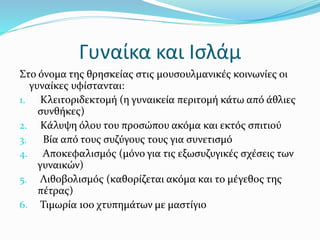 Γυναίκα και Ισλάμ
Στο όνοµα της θρησκείας στις μουσουλμανικές κοινωνίες οι
γυναίκες υφίστανται:
1. Κλειτοριδεκτομή (η γυναικεία περιτομή κάτω από άθλιες
συνθήκες)
2. Κάλυψη όλου του προσώπου ακόμα και εκτός σπιτιού
3. Βία από τους συζύγους τους για συνετισμό
4. Αποκεφαλισμός (μόνο για τις εξωσυζυγικές σχέσεις των
γυναικών)
5. Λιθοβολισμός (καθορίζεται ακόμα και το μέγεθος της
πέτρας)
6. Τιμωρία 100 χτυπημάτων με μαστίγιο
 