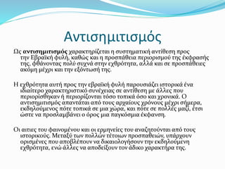 Αντισημιτισμός
Ως αντισημιτισμός χαρακτηρίζεται η συστηματική αντίθεση προς
την Εβραϊκή φυλή, καθώς και η προσπάθεια περιορισμού της έκφρασής
της, φθάνοντας πολύ συχνά στην εχθρότητα, αλλά και σε προσπάθειες
ακόμη μέχρι και την εξόντωσή της.
Η εχθρότητα αυτή προς την εβραϊκή φυλή παρουσιάζει ιστορικά ένα
ιδιαίτερο χαρακτηριστικό συνέχειας σε αντίθεση με άλλες που
περιορίσθηκαν ή περιορίζονται τόσο τοπικά όσο και χρονικά. Ο
αντισημιτισμός απαντάται από τους αρχαίους χρόνους μέχρι σήμερα,
εκδηλούμενος πότε τοπικά σε μια χώρα, και πότε σε πολλές μαζί, έτσι
ώστε να προσλαμβάνει ο όρος μια παγκόσμια έκφανση.
Οι αιτιες του φαινομένου και οι ερμηνείες του αναζητούνται από τους
ιστορικούς. Μεταξύ των πολλών τέτοιων προσπαθειών, υπάρχουν
ορισμένες που αποβλέπουν να δικαιολογήσουν την εκδηλούμενη
εχθρότητα, ενώ άλλες να αποδείξουν τον άδικο χαρακτήρα της.
 