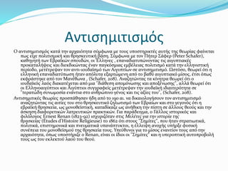 Αντισημιτισμός
Ο αντισημιτισμός κατά την αρχαιότητα σύμφωνα με τους υποστηρικτές αυτής της θεωρίας φαίνεται
πως είχε πολιτισμική και θρησκευτική βάση. Σύμφωνα με τον Πήτερ Σάφερ (Peter Schafer),
καθηγητή των Εβραϊκών σπουδών, οι Έλληνες , επαναδιατυπώνοντας τις αιγυπτιακές
προκαταλήψεις και διεκδικώντας έναν παγκόσμιας εμβέλειας πολιτισμό κατά την ελληνιστική
περίοδο, μετέτρεψαν τον αντι-ιουδαϊσμό των Αιγυπτίων σε αντισημιτισμό. Ωστόσο, θεωρεί ότι η
ελληνική επαναδιατύπωση ήταν απόλυτα εξαρτώμενη από το βαθύ αιγυπτιακό μίσος, έτσι όπως
εκφράστηκε από τον Μανέθωνα , (Schafer, 208). Αναζητώντας τα κίνητρα θεωρεί ότι ο
ιουδαϊκός λαός διακατέχεται από μια "διάθεση απομόνωσης και αποξένωσης", αλλά θεωρεί ότι
οι Ελληνοαιγύπτιοι και Αιγύπτιοι συγγραφείς μετέτρεψαν την ιουδαϊκή ιδιαιτερότητα σε
"τερατώδη συνωμοσία ενάντια στο ανθρώπινο γένος και τις αξίες του", (Schafer, 208).
Αντισημιτικές θεωρίες προσπάθησαν ήδη από το 19ο αι. να δικαιολογήσουν τον αντισημιτισμό
αναζητώντας τις αιτίες του στο θρησκευτικό ζηλωτισμό των Εβραίων και στο γεγονός ότι η
εβραϊκή θρησκεία, ως μονοθεϊστική, καταδίκαζε ως ανήθικη την πίστη σε άλλους θεούς και την
άσκηση διαφορετικών λατρευτικών πρακτικών. Για παράδειγμα, ο Γάλλος ιστορικός και
φιλόλογος Ernest Renan (1823-92) ισχυριζόταν στις Μελέτες για την ιστορία της
θρησκείας (Études d'Histoire Religieuse) το 1862 ότι στους "Σημίτες", που ήταν στρατιωτικά,
πολιτικά, επιστημονικά και πνευματικά υπανάπτυκτοι, η έλλειψη ανοχής υπήρξε φυσική
συνέπεια του μονοθεϊσμού της θρησκεία τους. Υπεύθυνοι για το μίσος εναντίον τους από την
αρχαιότητα, όπως υποστήριζε ο Renan, είναι οι ίδιοι οι "Σημίτες" και η υπεροπτική αυτοπροβολή
τους ως του εκλεκτού λαού του θεού.
 