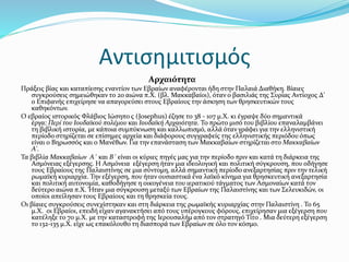 Αντισημιτισμός
Αρχαιότητα
Πράξεις βίας και καταπίεσης εναντίον των Εβραίων αναφέρονται ήδη στην Παλαιά Διαθήκη. Βίαιες
συγκρούσεις σημειώθηκαν το 2ο αιώνα π.Χ. (βλ. Μακκαβαίοι), όταν ο βασιλιάς της Συρίας Αντίοχος Δ'
ο Επιφανής επιχείρησε να απαγορεύσει στους Εβραίους την άσκηση των θρησκευτικών τους
καθηκόντων.
Ο εβραίος ιστορικός Φλάβιος Ιώσηπο ς (Josephus) έζησε το 38 - 107 μ.Χ. κι έγραψε δύο σημαντικά
έργα: Περί του Ιουδαϊκού πολέμου και Ιουδαϊκή Αρχαιότητα. Το πρώτο μισό του βιβλίου επαναλαμβάνει
τη βιβλική ιστορία, με κάποια συμπύκνωση και καλλωπισμό, αλλά όταν γράφει για την ελληνιστική
περίοδο στηρίζεται σε επίσημες αρχεία και διάφορους συγγραφείς της ελληνιστικής περιόδου όπως
είναι ο Βηρωσσός και ο Μανέθων. Για την επανάσταση των Μακκαβαίων στηρίζεται στο Μακκαβαίων
Α'.
Τα βιβλία Μακκαβαίων Α΄ και Β΄ είναι οι κύριες πηγές μας για την περίοδο πριν και κατά τη διάρκεια της
Ασμόνειας εξέγερσης. Η Ασμόνεια εξέγερση ήταν μια ιδεολογική και πολιτική σύγκρουση, που οδήγησε
τους Εβραίους της Παλαιστίνης σε μια σύντομη, αλλά σημαντική περίοδο ανεξαρτησίας πριν την τελική
ρωμαϊκή κυριαρχία. Την εξέγερση, που ήταν ουσιαστικά ένα λαϊκό κίνημα για θρησκευτική ανεξαρτησία
και πολιτική αυτονομία, καθοδήγησε η οικογένεια του ιερατικού τάγματος των Ασμοναίων κατά τον
δεύτερο αιώνα π.Χ. Ήταν μια σύγκρουση μεταξύ των Εβραίων της Παλαιστίνης και των Σελευκιδών, οι
οποίοι απείλησαν τους Εβραίους και τη θρησκεία τους.
Οι βίαιες συγκρούσεις συνεχίστηκαν και στη διάρκεια της ρωμαϊκής κυριαρχίας στην Παλαιστίνη . Το 65
μ.Χ. οι Εβραίοι, επειδή είχαν αγανακτήσει από τους υπέρογκους φόρους, επιχείρησαν μια εξέγερση που
κατέληξε το 70 μ.Χ. με την καταστροφή της Ιερουσαλήμ από τον στρατηγό Τίτο . Μια δεύτερη εξέγερση
το 132-135 μ.Χ. είχε ως επακόλουθο τη διασπορά των Εβραίων σε όλο τον κόσμο.
 