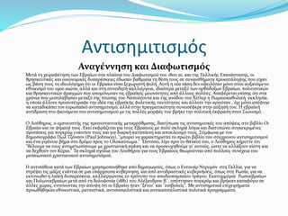Αντισημιτισμός
Αναγέννηση και Διαφωτισμός
Μετά τη χειραφέτηση των Εβραίων στα πλαίσια του Διαφωτισμού του 18ου αι. και της Γαλλικής Επανάστασης, οι
θρησκευτικές και οικονομικές δυσαρέσκειες έδωσαν βαθμιαία τη θέση τους σε συναισθήματα προκατάληψης που είχαν
ως βάση τους το ιδεολόγημα ότι οι Εβραίοι είναι ξεχωριστή φυλή. Αυτή η νέα τάση δεν οφειλόταν μόνο στον αυξανόμενο
εθνικισμό του 19ου αιώνα, αλλά και στη συνειδητή καλλιέργεια, ιδιαίτερα μεταξύ των ορθόδοξων Εβραίων, πολιτιστικών
και θρησκευτικών φραγμών που απομόνωναν τις εβραϊκές μειονότητες από άλλους πολίτες. Αναφέρεται επίσης ότι στα
χρόνια που μεσολάβησαν μεταξύ της πτώσης του Ναπολέοντα και της ανόδου του Χίτλερ η Ρωμαιοκαθολική εκκλησία,
η οποία άλλοτε προσυπέγραφε την ιδέα της εβραϊκής φυλετικής ταυτότητας και άλλοτε την αρνιόταν , όχι μόνο απέφυγε
να καταδικάσει τον ευρωπαϊκό αντισημιτισμό, αλλά στην πραγματικότητα συνεισέφερε στην αύξησή του. Η εβραϊκή
αντίδραση στο φαινόμενο του αντισημιτισμού με τις πολλές μορφές του βρήκε την πολιτική έκφραση στον Σιωνισμό .
Ο Λούθηρος, ο εμπνευστής της προτεσταντικής μεταρρύθμισης, διατύπωσε τις αντισημιτικές του απόψεις στο βιβλίο Οι
Εβραίοι και τα ψέματά τους. Εκεί εκφράζεται για τους Εβραίους με πολύ σκληρά λόγια και διατυπώνει συγκεκριμένες
προτάσεις για πογκρόμ εναντίον τους και για διαρκή καταπίεση και αποκλεισμό τους. Σύμφωνα με τον
δημοσιογράφο Πωλ Τζόνσον (Paul Johnson), "μπορεί να χαρακτηριστεί το πρώτο βιβλίο του σύγχρονου αντισημιτισμού
και ένα γιγάντιο βήμα στο δρόμο προς το Ολοκαύτωμα." Ώστόσο, λίγο πριν το θάνατό του, ο Λούθηρος κήρυττε ότι
"θέλουμε να τους αντιμετωπίσουμε με χριστιανική αγάπη και να προσευχηθούμε γι' αυτούς, ώστε να αλλάξουν πίστη και
να δεχθούν τον Κύριο." Τα σκληρά σχόλια του Λουθήρου για τους Εβραίους θεωρούνται από πολλούς συνέχεια του
μεσαιωνικού χριστιανικού αντισημιτισμού.
Η αντιπάθεια κατά των Εβραίων χρησιμοποιήθηκε από δημαγωγούς, όπως ο Εντουάρ Ντρυμόν στη Γαλλία, για να
στρέψει τις μάζες ενάντια σε μια υπάρχουσα κυβέρνηση, και από αντιδραστικές κυβερνήσεις, όπως στη Ρωσία, για να
εκτονωθεί η λαϊκή δυσαρέσκεια, καλλιεργώντας το πρότυπο του αποδιοπομπαίου τράγου. Εκατομμύρια Ρωσοεβραίων
και Πολωνοεβραίων μετά από τη δολοφονία (1881) του Αλέξανδρου Β΄, υπέστησαν πογκρόμ και βρήκαν καταφύγιο σε
άλλες χώρες, εντείνοντας την άποψη ότι οι Εβραίοι ήταν "ξένοι" και "εισβολείς". Με αντισημιτικά επιχειρήματα
προωθήθηκαν εθνικιστικά, ρατσιστικά, αντισοσιαλιστικά και αντικαπιταλιστικά πολιτικά προγράμματα.
 