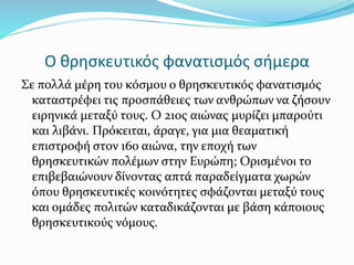 Ο θρησκευτικός φανατισμός σήμερα
Σε πολλά μέρη του κόσμου ο θρησκευτικός φανατισμός
καταστρέφει τις προσπάθειες των ανθρώπων να ζήσουν
ειρηνικά μεταξύ τους. Ο 21ος αιώνας μυρίζει μπαρούτι
και λιβάνι. Πρόκειται, άραγε, για μια θεαματική
επιστροφή στον 16ο αιώνα, την εποχή των
θρησκευτικών πολέμων στην Ευρώπη; Ορισμένοι το
επιβεβαιώνουν δίνοντας απτά παραδείγματα χωρών
όπου θρησκευτικές κοινότητες σφάζονται μεταξύ τους
και ομάδες πολιτών καταδικάζονται με βάση κάποιους
θρησκευτικούς νόμους.
 