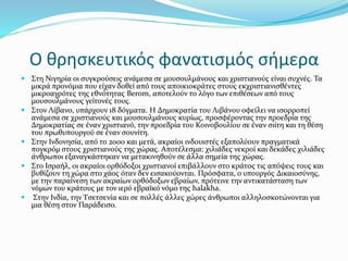 Ο θρησκευτικός φανατισμός σήμερα
 Στη Νιγηρία οι συγκρούσεις ανάμεσα σε μουσουλμάνους και χριστιανούς είναι συχνές. Τα
μικρά προνόμια που είχαν δοθεί από τους αποικιοκράτες στους εκχριστιανισθέντες
μικροαγρότες της εθνότητας Berom, αποτελούν το λόγο των επιθέσεων από τους
μουσουλμάνους γείτονές τους.
 Στον Λίβανο, υπάρχουν 18 δόγματα. Η Δημοκρατία του Λιβάνου οφείλει να ισορροπεί
ανάμεσα σε χριστιανούς και μουσουλμάνους κυρίως, προσφέροντας την προεδρία της
Δημοκρατίας σε έναν χριστιανό, την προεδρία του Κοινοβουλίου σε έναν σιίτη και τη θέση
του πρωθυπουργού σε έναν σουνίτη.
 Στην Ινδονησία, από το 2000 και μετά, ακραίοι ινδουιστές εξαπολύουν πραγματικά
πογκρόμ στους χριστιανούς της χώρας. Αποτέλεσμα: χιλιάδες νεκροί και δεκάδες χιλιάδες
άνθρωποι εξαναγκάστηκαν να μετακινηθούν σε άλλα σημεία της χώρας.
 Στο Ισραήλ, οι ακραίοι ορθόδοξοι χριστιανοί επιβάλλουν στο κράτος τις απόψεις τους και
βυθίζουν τη χώρα στο χάος όταν δεν εισακούονται. Πρόσφατα, ο υπουργός Δικαιοσύνης,
με την παραίνεση των ακραίων ορθόδοξων εβραίων, πρότεινε την αντικατάσταση των
νόμων του κράτους με τον ιερό εβραϊκό νόμο της halakha.
 Στην Ινδία, την Τσετσενία και σε πολλές άλλες χώρες άνθρωποι αλληλοσκοτώνονται για
μια θέση στον Παράδεισο.
 