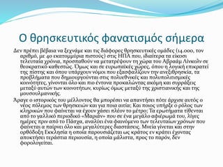 Ο θρησκευτικός φανατισμός σήμερα
Δεν πρέπει βέβαια να ξεχνάμε και τις διάφορες θρησκευτικές ομάδες (14.000, τον
αριθμό, με 40 εκατομμύρια πιστούς) στις ΗΠΑ που, ιδιαίτερα τα είκοσι
τελευταία χρόνια, προσπαθούν να μετατρέψουν τη χώρα του Αβραάμ Λίνκολν σε
θεοκρατικό καθεστώς. Όμως και σε ευρωπαϊκές χώρες, όπου η λογική επικρατεί
της πίστης και όπου υπάρχουν νόμοι που εξασφαλίζουν την ανεξιθρησκία, τα
προβλήματα που δημιουργούνται στις πολυεθνικές και πολυπολιτισμικές
κοινότητες, γίνονται όλο και πιο έντονα προκαλώντας ακόμη και συρράξεις
μεταξύ αυτών των κοινοτήτων, κυρίως όμως μεταξύ της χριστιανικής και της
μουσουλμανικής.
Άραγε ο ιστορικός του μέλλοντος θα μπορέσει να απαντήσει πότε άρχισε αυτός ο
νέος πόλεμος των θρησκειών και για ποια αιτία; Και ποιος υπήρξε ο ρόλος των
κληρικών που φαίνεται να έχουν χάσει πλέον το μέτρο; Τα ερωτήματα τίθενται
από το γαλλικό περιοδικό «Μαριάν» που σε ένα μεγάλο αφιέρωμά του, λίγες
ημέρες πριν από το Πάσχα, αναλύει ένα φαινόμενο των τελευταίων χρόνων που
φαίνεται α παίρνει όλο και μεγαλύτερες διαστάσεις. Μνεία γίνεται και στην
ορθόδοξη Εκκλησία η οποία παρουσιάζεται ως κράτος εν κράτει έχοντας
αποκτήσει τεράστια περιουσία, η οποία μάλιστα, προς το παρόν, δεν
φορολογείται.
 