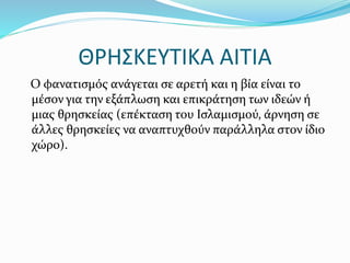 ΘΡΗΣΚΕΥΤΙΚΑ ΑΙΤΙΑ
Ο φανατισμός ανάγεται σε αρετή και η βία είναι το
μέσον για την εξάπλωση και επικράτηση των ιδεών ή
μιας θρησκείας (επέκταση του Ισλαμισμού, άρνηση σε
άλλες θρησκείες να αναπτυχθούν παράλληλα στον ίδιο
χώρο).
 