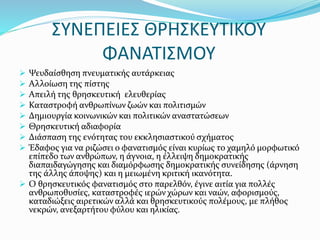 ΣΥΝΕΠΕΙΕΣ ΘΡΗΣΚΕΥΤΙΚΟΥ
ΦΑΝΑΤΙΣΜΟΥ
 Ψευδαίσθηση πνευματικής αυτάρκειας
 Αλλοίωση της πίστης
 Απειλή της θρησκευτική ελευθερίας
 Καταστροφή ανθρωπίνων ζωών και πολιτισμών
 Δημιουργία κοινωνικών και πολιτικών αναστατώσεων
 Θρησκευτική αδιαφορία
 Διάσπαση της ενότητας του εκκλησιαστικού σχήματος
 Έδαφος για να ριζώσει ο φανατισμός είναι κυρίως το χαμηλό μορφωτικό
επίπεδο των ανθρώπων, η άγνοια, η έλλειψη δημοκρατικής
διαπαιδαγώγησης και διαμόρφωσης δημοκρατικής συνείδησης (άρνηση
της άλλης άποψης) και η μειωμένη κριτική ικανότητα.
 Ο θρησκευτικός φανατισμός στο παρελθόν, έγινε αιτία για πολλές
ανθρωποθυσίες, καταστροφές ιερών χώρων και ναών, αφορισμούς,
καταδιώξεις αιρετικών αλλά και θρησκευτικούς πολέμους, με πλήθος
νεκρών, ανεξαρτήτου φύλου και ηλικίας.
 