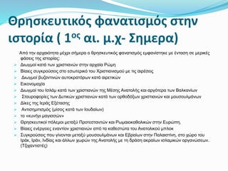 Θρησκευτικός φανατισμός στην
ιστορία ( 1ος αι. μ.χ- Σημερα)
Από την αρχαιότητα μέχρι σήμερα ο θρησκευτικός φανατισμός εμφανίστηκε με ένταση σε μερικές
φάσεις της ιστορίας:
 Διωγμοί κατά των χριστιανών στην αρχαία Ρώμη
 Βίαιες συγκρούσεις στο εσωτερικό του Χριστιανισμού με τις αιρέσεις
 Διωγμοί βυζαντινών αυτοκρατόρων κατά αιρετικών
 Εικονομαχία
 Διωγμοί του Ισλάμ κατά των χριστιανών της Μέσης Ανατολής και αργότερα των Βαλκανίων
 Σταυροφορίες των Δυτικών χριστιανών κατά των ορθοδόξων χριστιανών και μουσουλμάνων
 Δίκες της Ιεράς Εξέτασης
 Αντισημιτισμός (μίσος κατά των Ιουδαίων)
 το «κυνήγι μαγισσών»
 Θρησκευτικοί πόλεμοι μεταξύ Προτεσταντών και Ρωμαιοκαθολικών στην Ευρώπη.
 Βίαιες ενέργειες εναντίον χριστιανών από τα καθεστώτα του Ανατολικού μπλοκ
 Συγκρούσεις που γίνονται μεταξύ μουσουλμάνων και Εβραίων στην Παλαιστίνη, στο χώρο του
Ιράκ, Ιράν, Ινδίας και άλλων χωρών της Ανατολής με τη δράση ακραίων ισλαμικών οργανώσεων.
(Τζιχαντιστές)
 