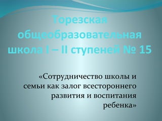 Торезская
общеобразовательная
школа І – ІІ ступеней № 15
«Сотрудничество школы и
семьи как залог всестороннего
развития и воспитания
ребенка»
 