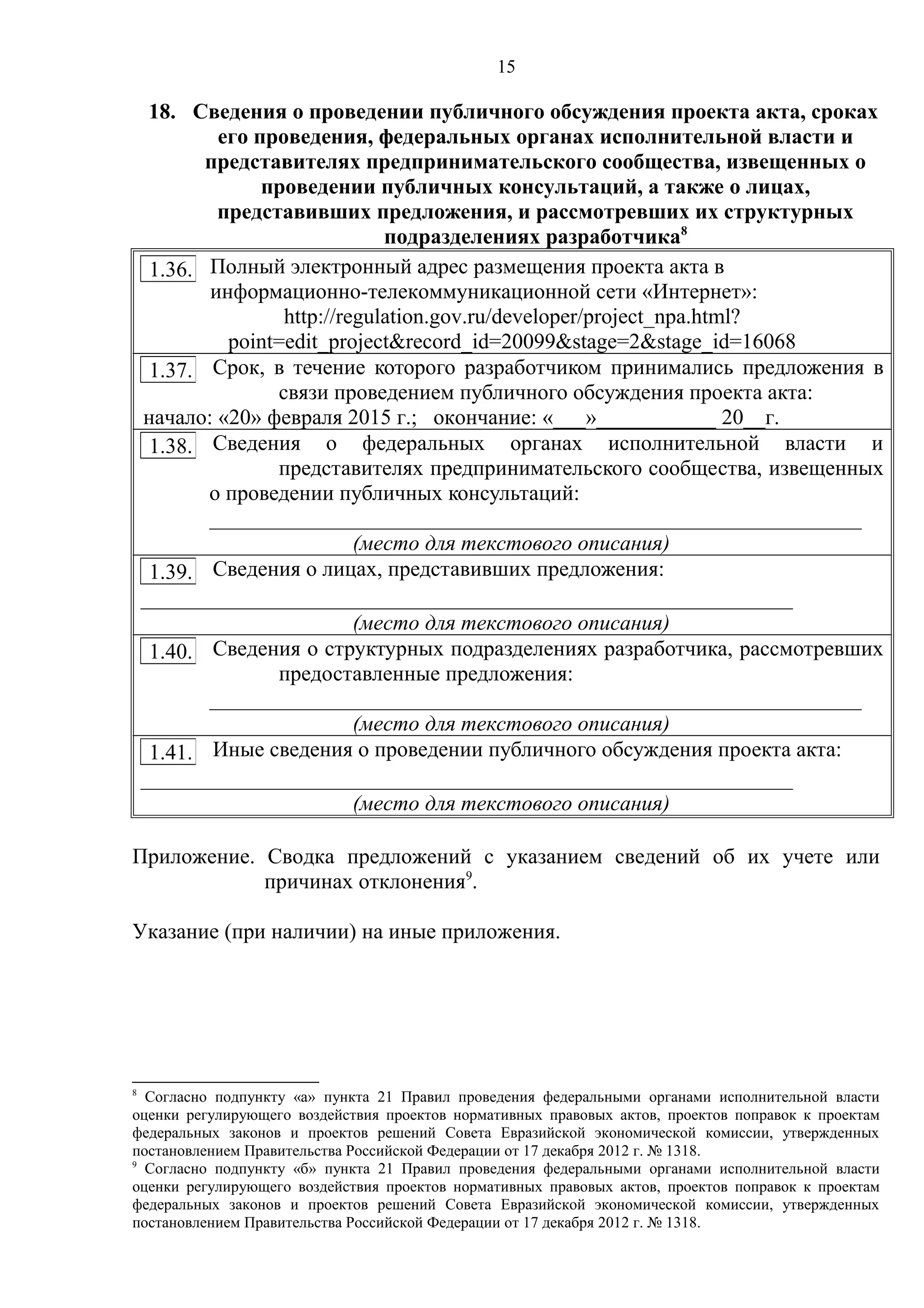 15
18. Сведения о проведении публичного обсуждения проекта акта, сроках
его проведения, федеральных органах исполнительной власти и
представителях предпринимательского сообщества, извещенных о
проведении публичных консультаций, а также о лицах,
представивших предложения, и рассмотревших их структурных
подразделениях разработчика8
Полный электронный адрес размещения проекта акта в
информационно-телекоммуникационной сети «Интернет»:
http://regulation.gov.ru/developer/project_npa.html?
point=edit_project&record_id=20099&stage=2&stage_id=16068
Срок, в течение которого разработчиком принимались предложения в
связи проведением публичного обсуждения проекта акта:
начало: «20» февраля 2015 г.; окончание: «___»___________ 20__г.
Сведения о федеральных органах исполнительной власти и
представителях предпринимательского сообщества, извещенных
о проведении публичных консультаций:
____________________________________________________________
(место для текстового описания)
Сведения о лицах, представивших предложения:
____________________________________________________________
(место для текстового описания)
Сведения о структурных подразделениях разработчика, рассмотревших
предоставленные предложения:
____________________________________________________________
(место для текстового описания)
Иные сведения о проведении публичного обсуждения проекта акта:
____________________________________________________________
(место для текстового описания)
Приложение. Сводка предложений с указанием сведений об их учете или
причинах отклонения9
.
Указание (при наличии) на иные приложения.
8
Согласно подпункту «а» пункта 21 Правил проведения федеральными органами исполнительной власти
оценки регулирующего воздействия проектов нормативных правовых актов, проектов поправок к проектам
федеральных законов и проектов решений Совета Евразийской экономической комиссии, утвержденных
постановлением Правительства Российской Федерации от 17 декабря 2012 г. № 1318.
9
Согласно подпункту «б» пункта 21 Правил проведения федеральными органами исполнительной власти
оценки регулирующего воздействия проектов нормативных правовых актов, проектов поправок к проектам
федеральных законов и проектов решений Совета Евразийской экономической комиссии, утвержденных
постановлением Правительства Российской Федерации от 17 декабря 2012 г. № 1318.
1.36.
1.37.
1.38.
1.39.
1.40.
1.41.
 
