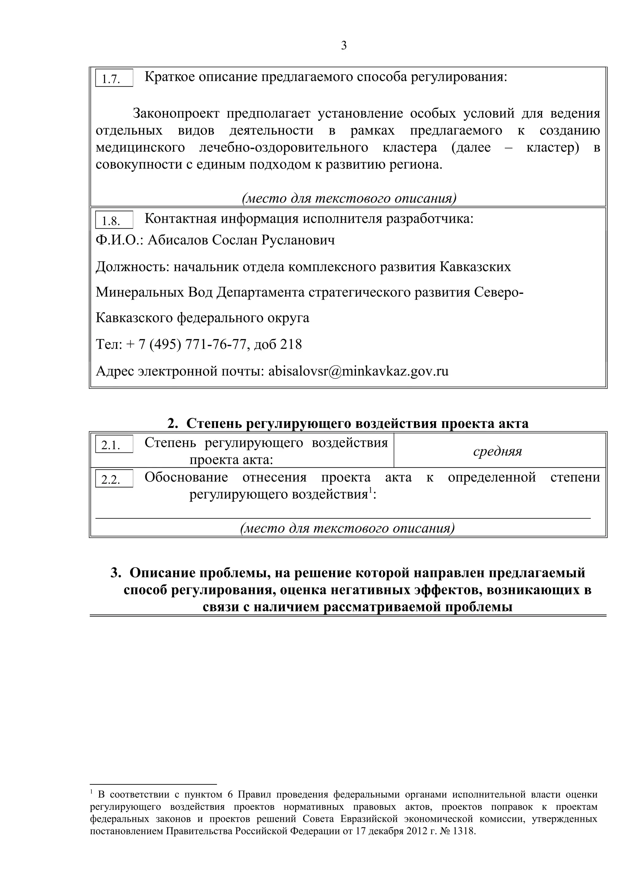 3
Краткое описание предлагаемого способа регулирования:
Законопроект предполагает установление особых условий для ведения
отдельных видов деятельности в рамках предлагаемого к созданию
медицинского лечебно-оздоровительного кластера (далее – кластер) в
совокупности с единым подходом к развитию региона.
(место для текстового описания)
Контактная информация исполнителя разработчика:
Ф.И.О.: Абисалов Сослан Русланович
Должность: начальник отдела комплексного развития Кавказских
Минеральных Вод Департамента стратегического развития Северо-
Кавказского федерального округа
Тел: + 7 (495) 771-76-77, доб 218
Адрес электронной почты: abisalovsr@minkavkaz.gov.ru
2. Степень регулирующего воздействия проекта акта
Степень регулирующего воздействия
проекта акта:
средняя
Обоснование отнесения проекта акта к определенной степени
регулирующего воздействия1
:
___________________________________________________________________
(место для текстового описания)
3. Описание проблемы, на решение которой направлен предлагаемый
способ регулирования, оценка негативных эффектов, возникающих в
связи с наличием рассматриваемой проблемы
1
В соответствии с пунктом 6 Правил проведения федеральными органами исполнительной власти оценки
регулирующего воздействия проектов нормативных правовых актов, проектов поправок к проектам
федеральных законов и проектов решений Совета Евразийской экономической комиссии, утвержденных
постановлением Правительства Российской Федерации от 17 декабря 2012 г. № 1318.
1.7.
1.8.
2.1.
2.2.
 