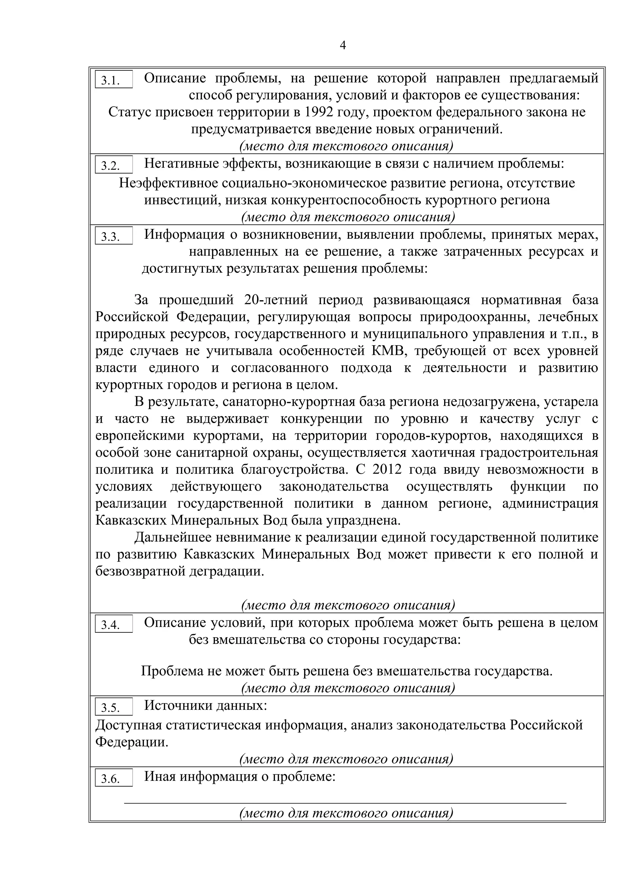4
Описание проблемы, на решение которой направлен предлагаемый
способ регулирования, условий и факторов ее существования:
Статус присвоен территории в 1992 году, проектом федерального закона не
предусматривается введение новых ограничений.
(место для текстового описания)
Негативные эффекты, возникающие в связи с наличием проблемы:
Неэффективное социально-экономическое развитие региона, отсутствие
инвестиций, низкая конкурентоспособность курортного региона
(место для текстового описания)
Информация о возникновении, выявлении проблемы, принятых мерах,
направленных на ее решение, а также затраченных ресурсах и
достигнутых результатах решения проблемы:
За прошедший 20-летний период развивающаяся нормативная база
Российской Федерации, регулирующая вопросы природоохранны, лечебных
природных ресурсов, государственного и муниципального управления и т.п., в
ряде случаев не учитывала особенностей КМВ, требующей от всех уровней
власти единого и согласованного подхода к деятельности и развитию
курортных городов и региона в целом.
В результате, санаторно-курортная база региона недозагружена, устарела
и часто не выдерживает конкуренции по уровню и качеству услуг с
европейскими курортами, на территории городов-курортов, находящихся в
особой зоне санитарной охраны, осуществляется хаотичная градостроительная
политика и политика благоустройства. С 2012 года ввиду невозможности в
условиях действующего законодательства осуществлять функции по
реализации государственной политики в данном регионе, администрация
Кавказских Минеральных Вод была упразднена.
Дальнейшее невнимание к реализации единой государственной политике
по развитию Кавказских Минеральных Вод может привести к его полной и
безвозвратной деградации.
(место для текстового описания)
Описание условий, при которых проблема может быть решена в целом
без вмешательства со стороны государства:
Проблема не может быть решена без вмешательства государства.
(место для текстового описания)
Источники данных:
Доступная статистическая информация, анализ законодательства Российской
Федерации.
(место для текстового описания)
Иная информация о проблеме:
____________________________________________________________
(место для текстового описания)
3.1.
3.2.
3.3.
3.4.
3.5.
3.6.
 