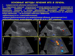 ОСНОВНЫЕ МЕТОДЫ ЛЕЧЕНИЯ MTS В ПЕЧЕНЬ.
I. хирургическое удаление метастазов
II. таргетная терапия - технология лечения раковых опухолей, основанная на
принципах целевого воздействия на фундаментальные молекулярные
механизмы, лежащие в основе заболевания. Вызывает гибель только
опухолевых клеток, не оказывая неблагоприятного воздействия на здоровые
ткани организма → не вызывает побочных эффектов.
-эмболизация (в т.ч. химиоэмболизация);
-абляция (радиочастотная или микроволновая абляция, криотерапия) (а-г);
-радиоэмболизация микросферами yiitrium-90 (в т.ч. SIRT -терапия).
 
