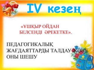 ІV кезең
«ҰШҚЫР ОЙДАН
БЕЛСЕНДІ ӘРЕКЕТКЕ».
ПЕДАГОГИКАЛЫҚ
ЖАҒДАЯТТАРДЫ ТАЛДАУ ЖӘНЕ
ОНЫ ШЕШУ
 